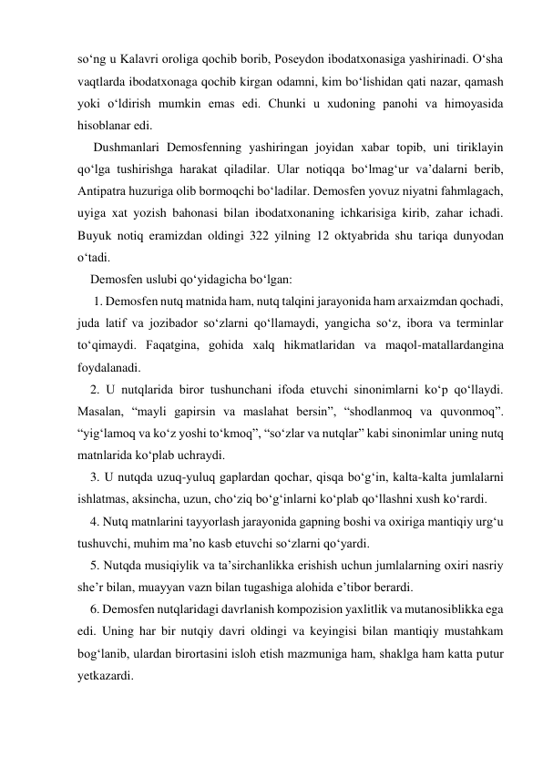 so‘ng u Kalavri oroliga qochib borib, Poseydon ibodatxonasiga yashirinadi. O‘sha 
vaqtlarda ibodatxonaga qochib kirgan odamni, kim bo‘lishidan qati nazar, qamash 
yoki o‘ldirish mumkin emas edi. Chunki u xudoning panohi va himoyasida 
hisoblanar edi. 
     Dushmanlari Demosfenning yashiringan joyidan xabar topib, uni tiriklayin 
qo‘lga tushirishga harakat qiladilar. Ular notiqqa bo‘lmag‘ur va’dalarni berib, 
Antipatra huzuriga olib bormoqchi bo‘ladilar. Demosfen yovuz niyatni fahmlagach, 
uyiga xat yozish bahonasi bilan ibodatxonaning ichkarisiga kirib, zahar ichadi. 
Buyuk notiq eramizdan oldingi 322 yilning 12 oktyabrida shu tariqa dunyodan 
o‘tadi. 
    Demosfen uslubi qo‘yidagicha bo‘lgan: 
     1. Demosfen nutq matnida ham, nutq talqini jarayonida ham arxaizmdan qochadi, 
juda latif va jozibador so‘zlarni qo‘llamaydi, yangicha so‘z, ibora va terminlar 
to‘qimaydi. Faqatgina, gohida xalq hikmatlaridan va maqol-matallardangina 
foydalanadi. 
    2. U nutqlarida biror tushunchani ifoda etuvchi sinonimlarni ko‘p qo‘llaydi. 
Masalan, “mayli gapirsin va maslahat bersin”, “shodlanmoq va quvonmoq”. 
“yig‘lamoq va ko‘z yoshi to‘kmoq”, “so‘zlar va nutqlar” kabi sinonimlar uning nutq 
matnlarida ko‘plab uchraydi. 
    3. U nutqda uzuq-yuluq gaplardan qochar, qisqa bo‘g‘in, kalta-kalta jumlalarni 
ishlatmas, aksincha, uzun, cho‘ziq bo‘g‘inlarni ko‘plab qo‘llashni xush ko‘rardi. 
    4. Nutq matnlarini tayyorlash jarayonida gapning boshi va oxiriga mantiqiy urg‘u 
tushuvchi, muhim ma’no kasb etuvchi so‘zlarni qo‘yardi. 
    5. Nutqda musiqiylik va ta’sirchanlikka erishish uchun jumlalarning oxiri nasriy 
she’r bilan, muayyan vazn bilan tugashiga alohida e’tibor berardi. 
    6. Demosfen nutqlaridagi davrlanish kompozision yaxlitlik va mutanosiblikka ega 
edi. Uning har bir nutqiy davri oldingi va keyingisi bilan mantiqiy mustahkam 
bog‘lanib, ulardan birortasini isloh etish mazmuniga ham, shaklga ham katta putur 
yetkazardi. 
