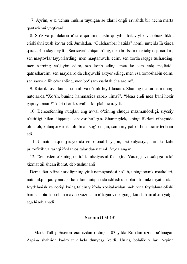     7. Ayrim, o‘zi uchun muhim tuyulgan so‘zlarni ongli ravishda bir necha marta 
qaytarishni yoqtirardi. 
   8. So‘z va jumlalarni o‘zaro qarama-qarshi qo‘yib, ifodaviylik va obrazlilikka 
erishishni xush ko‘rar edi. Jumladan, “Gulchambar haqida” nomli nutqida Esxinga 
qarata shunday deydi: “Sen savod chiqararding, men bo‘lsam maktabga qatnardim, 
sen maqtovlar tayyorlarding, men maqtanuvchi edim, sen xorda raqsga tusharding, 
men xorning xo‘jayini edim, sen kotib eding, men bo‘lsam xalq majlisida 
qatnashardim, sen mayda rolda chiquvchi aktyor eding, men esa tomoshabin edim, 
sen rasvo qilib o‘ynarding, men bo‘lsam xushtak chalardim”. 
   9. Ritorik savollardan unumli va o‘rinli foydalanardi. Shuning uchun ham uning 
nutqlarida “Xo‘sh, buning hammasiga sabab nima?”, “Nega endi men buni hozir 
gaprayapman?” kabi ritorik savollar ko‘plab uchraydi. 
   10. Demosfenning nutqlari eng avval o‘zining chuqur mazmundorligi, siyosiy 
o‘tkirligi bilan diqqatga sazovor bo‘lgan. Shuningdek, uning fikrlari nihoyatda 
olijanob, vatanparvarlik ruhi bilan sug‘orilgan, samimiy pafosi bilan xarakterlanar 
edi. 
   11. U nutq talqini jarayonida emosional hayajon, jestikulyasiya, mimika kabi 
psixofizik va tashqi ifoda vositalaridan unumli foydalangan. 
   12. Demosfen o‘zining notiqlik missiyasini faqatgina Vatanga va xalqiga halol 
xizmat qilishdan iborat, deb tushunardi. 
   Demosfen Afina notiqligining yirik namoyandasi bo‘lib, uning texnik mashqlari, 
nutq talqini jarayonidagi holatlari, nutq ustida ishlash uslublari, til imkoniyatlaridan 
foydalanish va notiqlikning talqiniy ifoda vositalaridan mohirona foydalana olishi 
barcha notiqlar uchun maktab vazifasini o‘tagan va bugungi kunda ham ahamiyatga 
ega hisoblanadi. 
 
Siseron (103-43) 
 
       Mark Tulliy Siseron eramizdan oldingi 103 yilda Rimdan uzoq bo‘lmagan 
Arpina shahrida badavlat oilada dunyoga keldi. Uning bolalik yillari Arpina 
