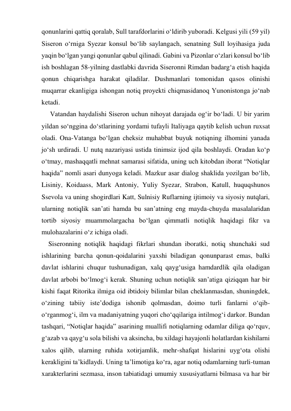 qonunlarini qattiq qoralab, Sull tarafdorlarini o‘ldirib yuboradi. Kelgusi yili (59 yil) 
Siseron o‘rniga Syezar konsul bo‘lib saylangach, senatning Sull loyihasiga juda 
yaqin bo‘lgan yangi qonunlar qabul qilinadi. Gabini va Pizonlar o‘zlari konsul bo‘lib 
ish boshlagan 58-yilning dastlabki davrida Siseronni Rimdan badarg‘a etish haqida 
qonun chiqarishga harakat qiladilar. Dushmanlari tomonidan qasos olinishi 
muqarrar ekanligiga ishongan notiq proyekti chiqmasidanoq Yunonistonga jo‘nab 
ketadi. 
     Vatandan haydalishi Siseron uchun nihoyat darajada og‘ir bo‘ladi. U bir yarim 
yildan so‘nggina do‘stlarining yordami tufayli Italiyaga qaytib kelish uchun ruxsat 
oladi. Ona-Vatanga bo‘lgan cheksiz muhabbat buyuk notiqning ilhomini yanada 
jo‘sh urdiradi. U nutq nazariyasi ustida tinimsiz ijod qila boshlaydi. Oradan ko‘p 
o‘tmay, mashaqqatli mehnat samarasi sifatida, uning uch kitobdan iborat “Notiqlar 
haqida” nomli asari dunyoga keladi. Mazkur asar dialog shaklida yozilgan bo‘lib, 
Lisiniy, Koidaass, Mark Antoniy, Yuliy Syezar, Strabon, Katull, huquqshunos 
Ssevola va uning shogirdlari Katt, Sulnisiy Ruflarning ijtimoiy va siyosiy nutqlari, 
ularning notiqlik san’ati hamda bu san’atning eng mayda-chuyda masalalaridan 
tortib siyosiy muammolargacha bo‘lgan qimmatli notiqlik haqidagi fikr va 
mulohazalarini o‘z ichiga oladi. 
    Siseronning notiqlik haqidagi fikrlari shundan iboratki, notiq shunchaki sud 
ishlarining barcha qonun-qoidalarini yaxshi biladigan qonunparast emas, balki 
davlat ishlarini chuqur tushunadigan, xalq qayg‘usiga hamdardlik qila oladigan 
davlat arbobi bo‘lmog‘i kerak. Shuning uchun notiqlik san’atiga qiziqqan har bir 
kishi faqat Ritorika ilmiga oid ibtidoiy bilimlar bilan cheklanmasdan, shuningdek, 
o‘zining tabiiy iste’dodiga ishonib qolmasdan, doimo turli fanlarni o‘qib-
o‘rganmog‘i, ilm va madaniyatning yuqori cho‘qqilariga intilmog‘i darkor. Bundan 
tashqari, “Notiqlar haqida” asarining muallifi notiqlarning odamlar diliga qo‘rquv, 
g‘azab va qayg‘u sola bilishi va aksincha, bu xildagi hayajonli holatlardan kishilarni 
xalos qilib, ularning ruhida xotirjamlik, mehr-shafqat hislarini uyg‘ota olishi 
kerakligini ta’kidlaydi. Uning ta’limotiga ko‘ra, agar notiq odamlarning turli-tuman 
xarakterlarini sezmasa, inson tabiatidagi umumiy xususiyatlarni bilmasa va har bir 
