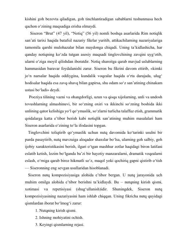 kishini goh bezovta qiladigan, goh tinchlantiradigan sabablarni tushunmasa hech 
qachon o‘zining maqsadiga erisha olmaydi. 
     Siseron “Brut” (47 yil), “Notiq” (56 yil) nomli boshqa asarlarida Rim notiqlik 
san’ati tarixi haqida batafsil nazariy fikrlar yuritib, attikachilarning nazariyalariga 
tamomila qarshi mulohazalar bilan maydonga chiqadi. Uning ta’kidlashicha, har 
qanday notiqning ko‘zda tutgan asosiy maqsadi tinglovchining zavqini uyg‘otib, 
ularni o‘ziga moyil qilishdan iboratdir. Notiq sharoitga qarab mavjud uslublarning 
hammasidan baravar foydalanishi zarur. Siseron bu fikrini davom ettirib, «kimki 
jo‘n narsalar haqida oddiygina, kundalik voqealar haqida o‘rta darajada, ulug‘ 
hodisalar haqida esa zavq-shavq bilan gapirsa, shu odam so‘z san’atining chinakam 
ustasi bo‘ladi» deydi. 
    Poeziya tilining vazni va ohangdorligi, uzun va qisqa xijolarning, unli va undosh 
tovushlarning almashinuvi, bir so‘zning oxiri va ikkinchi so‘zning boshida ikki 
unlining qator kelishiga yo‘l qo‘ymaslik, so‘zlarni turlicha talaffuz etish, grammatik 
qoidalarga katta e’tibor berish kabi notiqlik san’atining muhim masalalari ham 
Siseron asarlarida o‘zining to‘la ifodasini topgan. 
   Tinglovchini toliqtirib qo‘ymaslik uchun nutq davomida ko‘tarinki usulni bir 
parda pasaytirib, nutq mavzuiga aloqador shaxslar bo‘lsa, ularning goh salbiy, goh 
ijobiy xarakteristikasini berish, ilgari o‘tgan mashhur zotlar haqidagi biron latifani 
eslatib ketish, lozim bo‘lganda ba’zi bir hayotiy manzaralarni, dramatik voqealarni 
eslash, o‘rniga qarab biroz hikmatli so‘z, maqol yoki qochiriq gapni qistirib o‘tish 
— Siseronning eng sevgan usullaridan hisoblanadi. 
   Siseron nutq kompozisiyasiga alohida e’tibor bergan. U nutq jarayonida uch 
muhim omilga alohida e’tibor berishni ta’kidlaydi. Bu – nutqning kirish qismi, 
xotimasi 
va 
repetisiyasi 
(shug‘ullanish)idir. 
Shuningdek, 
Siseron 
nutq 
kompozisiyasining nazariyasini ham ishlab chiqqan. Uning fikricha nutq quyidagi 
qismlardan iborat bo‘lmog‘i zarur: 
          1. Nutqning kirish qismi. 
          2. Ishning mohiyatini ochish. 
          3. Keyingi qismlarning rejasi. 
