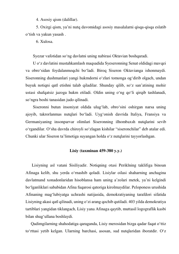           4. Asosiy qism (dalillar). 
          5. Oxirgi qism, ya’ni nutq davomidagi asosiy masalalarni qisqa-qisqa eslatib 
o‘tish va yakun yasash . 
          6. Xulosa. 
 
       Syezar vafotidan so‘ng davlatni uning nabirasi Oktavian boshqaradi. 
       U o‘z davlatini mustahkamlash maqsadida Syeseronning Senat oldidagi mavqei 
va obro‘sidan foydalanmoqchi bo‘ladi. Biroq Siseron Oktavianga ishonmaydi. 
Siseronning dushmanlari yangi hukmdorni o‘zlari tomonga og‘dirib olgach, undan 
buyuk notiqni qatl etishni talab qiladilar. Shunday qilib, so‘z san’atining mohir 
ustasi shafqatsiz jazoga hukm etiladi. Oldin uning o‘ng qo‘li qirqib tashlanadi, 
so‘ngra boshi tanasidan judo qilinadi. 
       Siseronni butun insoniyat oldida ulug‘lab, obro‘sini oshirgan narsa uning 
ajoyib, takrorlanmas nutqlari bo‘ladi. Uyg‘onish davrida Italiya, Fransiya va 
Germaniyaning insonparvar olimlari Siseronning ilhombaxsh nutqlarini sevib 
o‘rgandilar. O‘sha davrda chiroyli so‘zlagan kishilar “siseronchilar” deb atalar edi. 
Chunki ular Siseron ta’limotiga suyangan holda o‘z nutqlarini tayyorlashgan. 
 
Lisiy (taxminan 459-380 y.y.) 
 
      Lisiyning asl vatani Sisiliyadir. Notiqning otasi Periklning taklifiga binoan 
Afinaga kelib, shu yerda o‘rnashib qoladi. Lisiylar oilasi shaharning anchagina 
davlatmand xonadonlaridan hisoblansa ham uning a’zolari metek, ya’ni kelgindi 
bo‘lganliklari sababidan Afina fuqarosi qatoriga kirolmaydilar. Peloponess urushida 
Afinaning mag‘lubiyatga uchrashi natijasida, demokratiyaning tarafdori sifatida 
Lisiyning akasi qatl qilinadi, uning o‘zi arang qochib qutiladi. 403 yilda demokratiya 
tartiblari yangidan tiklangach, Lisiy yana Afinaga qaytib, muttasil logograflik kasbi 
bilan shug‘ullana boshlaydi. 
     Qadimgilarning shahodatiga qaraganda, Lisiy merosidan bizga qadar faqat o‘ttiz 
to‘rttasi yetib kelgan. Ularning barchasi, asosan, sud nutqlaridan iboratdir. O‘z 
