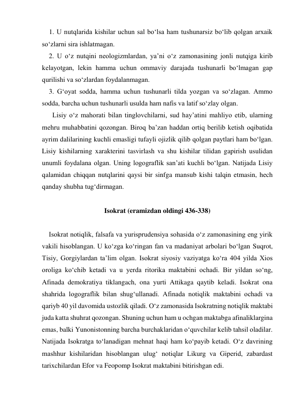     1. U nutqlarida kishilar uchun sal bo‘lsa ham tushunarsiz bo‘lib qolgan arxaik 
so‘zlarni sira ishlatmagan. 
    2. U o‘z nutqini neologizmlardan, ya’ni o‘z zamonasining jonli nutqiga kirib 
kelayotgan, lekin hamma uchun ommaviy darajada tushunarli bo‘lmagan gap 
qurilishi va so‘zlardan foydalanmagan. 
    3. Gʻoyat sodda, hamma uchun tushunarli tilda yozgan va so‘zlagan. Ammo 
sodda, barcha uchun tushunarli usulda ham nafis va latif so‘zlay olgan. 
      Lisiy o‘z mahorati bilan tinglovchilarni, sud hay’atini mahliyo etib, ularning 
mehru muhabbatini qozongan. Biroq ba’zan haddan ortiq berilib ketish oqibatida 
ayrim dalilarining kuchli emasligi tufayli ojizlik qilib qolgan paytlari ham bo‘lgan. 
Lisiy kishilarning xarakterini tasvirlash va shu kishilar tilidan gapirish usulidan 
unumli foydalana olgan. Uning logograflik san’ati kuchli bo‘lgan. Natijada Lisiy 
qalamidan chiqqan nutqlarini qaysi bir sinfga mansub kishi talqin etmasin, hech 
qanday shubha tug‘dirmagan. 
 
Isokrat (eramizdan oldingi 436-338) 
 
    Isokrat notiqlik, falsafa va yurisprudensiya sohasida o‘z zamonasining eng yirik 
vakili hisoblangan. U ko‘zga ko‘ringan fan va madaniyat arbolari bo‘lgan Suqrot, 
Tisiy, Gorgiylardan ta’lim olgan. Isokrat siyosiy vaziyatga ko‘ra 404 yilda Xios 
oroliga ko‘chib ketadi va u yerda ritorika maktabini ochadi. Bir yildan so‘ng, 
Afinada demokratiya tiklangach, ona yurti Attikaga qaytib keladi. Isokrat ona 
shahrida logograflik bilan shug‘ullanadi. Afinada notiqlik maktabini ochadi va 
qariyb 40 yil davomida ustozlik qiladi. O‘z zamonasida Isokratning notiqlik maktabi 
juda katta shuhrat qozongan. Shuning uchun ham u ochgan maktabga afinaliklargina 
emas, balki Yunonistonning barcha burchaklaridan o‘quvchilar kelib tahsil oladilar. 
Natijada Isokratga to‘lanadigan mehnat haqi ham ko‘payib ketadi. O‘z davrining 
mashhur kishilaridan hisoblangan ulug‘ notiqlar Likurg va Giperid, zabardast 
tarixchilardan Efor va Feopomp Isokrat maktabini bitirishgan edi.  
