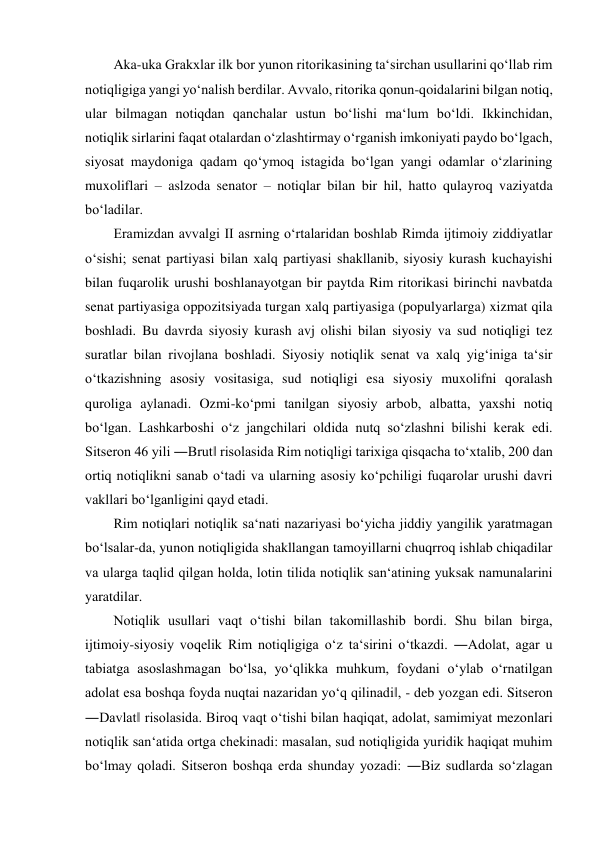Aka-uka Grakxlar ilk bor yunon ritorikasining ta‘sirchan usullarini qo‘llab rim 
notiqligiga yangi yo‘nalish berdilar. Avvalo, ritorika qonun-qoidalarini bilgan notiq, 
ular bilmagan notiqdan qanchalar ustun bo‘lishi ma‘lum bo‘ldi. Ikkinchidan, 
notiqlik sirlarini faqat otalardan o‘zlashtirmay o‘rganish imkoniyati paydo bo‘lgach, 
siyosat maydoniga qadam qo‘ymoq istagida bo‘lgan yangi odamlar o‘zlarining 
muxoliflari – aslzoda senator – notiqlar bilan bir hil, hatto qulayroq vaziyatda 
bo‘ladilar.  
Eramizdan avvalgi II asrning o‘rtalaridan boshlab Rimda ijtimoiy ziddiyatlar 
o‘sishi; senat partiyasi bilan xalq partiyasi shakllanib, siyosiy kurash kuchayishi 
bilan fuqarolik urushi boshlanayotgan bir paytda Rim ritorikasi birinchi navbatda 
senat partiyasiga oppozitsiyada turgan xalq partiyasiga (populyarlarga) xizmat qila 
boshladi. Bu davrda siyosiy kurash avj olishi bilan siyosiy va sud notiqligi tez 
suratlar bilan rivojlana boshladi. Siyosiy notiqlik senat va xalq yig‘iniga ta‘sir 
o‘tkazishning asosiy vositasiga, sud notiqligi esa siyosiy muxolifni qoralash 
quroliga aylanadi. Ozmi-ko‘pmi tanilgan siyosiy arbob, albatta, yaxshi notiq 
bo‘lgan. Lashkarboshi o‘z jangchilari oldida nutq so‘zlashni bilishi kerak edi. 
Sitseron 46 yili ―Brut‖ risolasida Rim notiqligi tarixiga qisqacha to‘xtalib, 200 dan 
ortiq notiqlikni sanab o‘tadi va ularning asosiy ko‘pchiligi fuqarolar urushi davri 
vakllari bo‘lganligini qayd etadi.  
Rim notiqlari notiqlik sa‘nati nazariyasi bo‘yicha jiddiy yangilik yaratmagan 
bo‘lsalar-da, yunon notiqligida shakllangan tamoyillarni chuqrroq ishlab chiqadilar 
va ularga taqlid qilgan holda, lotin tilida notiqlik san‘atining yuksak namunalarini 
yaratdilar.  
Notiqlik usullari vaqt o‘tishi bilan takomillashib bordi. Shu bilan birga, 
ijtimoiy-siyosiy voqelik Rim notiqligiga o‘z ta‘sirini o‘tkazdi. ―Adolat, agar u 
tabiatga asoslashmagan bo‘lsa, yo‘qlikka muhkum, foydani o‘ylab o‘rnatilgan 
adolat esa boshqa foyda nuqtai nazaridan yo‘q qilinadi‖, - deb yozgan edi. Sitseron 
―Davlat‖ risolasida. Biroq vaqt o‘tishi bilan haqiqat, adolat, samimiyat mezonlari 
notiqlik san‘atida ortga chekinadi: masalan, sud notiqligida yuridik haqiqat muhim 
bo‘lmay qoladi. Sitseron boshqa erda shunday yozadi: ―Biz sudlarda so‘zlagan 
