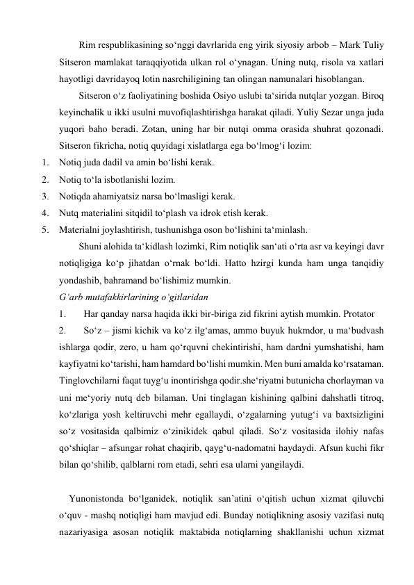 Rim respublikasining so‘nggi davrlarida eng yirik siyosiy arbob – Mark Tuliy 
Sitseron mamlakat taraqqiyotida ulkan rol o‘ynagan. Uning nutq, risola va xatlari 
hayotligi davridayoq lotin nasrchiligining tan olingan namunalari hisoblangan.  
Sitseron o‘z faoliyatining boshida Osiyo uslubi ta‘sirida nutqlar yozgan. Biroq 
keyinchalik u ikki usulni muvofiqlashtirishga harakat qiladi. Yuliy Sezar unga juda 
yuqori baho beradi. Zotan, uning har bir nutqi omma orasida shuhrat qozonadi. 
Sitseron fikricha, notiq quyidagi xislatlarga ega bo‘lmog‘i lozim:  
1. Notiq juda dadil va amin bo‘lishi kerak.  
2. Notiq to‘la isbotlanishi lozim.  
3. Notiqda ahamiyatsiz narsa bo‘lmasligi kerak.  
4. Nutq materialini sitqidil to‘plash va idrok etish kerak.  
5. Materialni joylashtirish, tushunishga oson bo‘lishini ta‘minlash.  
Shuni alohida ta‘kidlash lozimki, Rim notiqlik san‘ati o‘rta asr va keyingi davr 
notiqligiga ko‘p jihatdan o‘rnak bo‘ldi. Hatto hzirgi kunda ham unga tanqidiy 
yondashib, bahramand bo‘lishimiz mumkin.   
G‘arb mutafakkirlarining o‘gitlaridan  
1. 
Har qanday narsa haqida ikki bir-biriga zid fikrini aytish mumkin. Protator  
2. 
So‘z – jismi kichik va ko‘z ilg‘amas, ammo buyuk hukmdor, u ma‘budvash 
ishlarga qodir, zero, u ham qo‘rquvni chekintirishi, ham dardni yumshatishi, ham 
kayfiyatni ko‘tarishi, ham hamdard bo‘lishi mumkin. Men buni amalda ko‘rsataman. 
Tinglovchilarni faqat tuyg‘u inontirishga qodir.she‘riyatni butunicha chorlayman va 
uni me‘yoriy nutq deb bilaman. Uni tinglagan kishining qalbini dahshatli titroq, 
ko‘zlariga yosh keltiruvchi mehr egallaydi, o‘zgalarning yutug‘i va baxtsizligini 
so‘z vositasida qalbimiz o‘zinikidek qabul qiladi. So‘z vositasida ilohiy nafas 
qo‘shiqlar – afsungar rohat chaqirib, qayg‘u-nadomatni haydaydi. Afsun kuchi fikr 
bilan qo‘shilib, qalblarni rom etadi, sehri esa ularni yangilaydi. 
 
    Yunonistonda bo‘lganidek, notiqlik san’atini o‘qitish uchun xizmat qiluvchi 
o‘quv - mashq notiqligi ham mavjud edi. Bunday notiqlikning asosiy vazifasi nutq 
nazariyasiga asosan notiqlik maktabida notiqlarning shakllanishi uchun xizmat 
