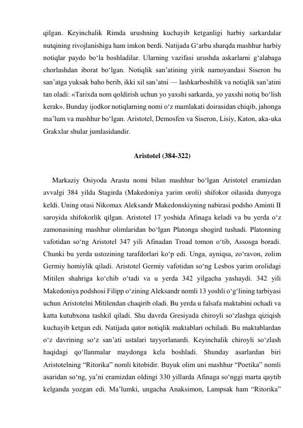 qilgan. Keyinchalik Rimda urushning kuchayib ketganligi harbiy sarkardalar 
nutqining rivojlanishiga ham imkon berdi. Natijada Gʻarbu sharqda mashhur harbiy 
notiqlar paydo bo‘la boshladilar. Ularning vazifasi urushda askarlarni g‘alabaga 
chorlashdan iborat bo‘lgan. Notiqlik san’atining yirik namoyandasi Siseron bu 
san’atga yuksak baho berib, ikki xil san’atni — lashkarboshilik va notiqlik san’atini 
tan oladi: «Tarixda nom qoldirish uchun yo yaxshi sarkarda, yo yaxshi notiq bo‘lish 
kerak». Bunday ijodkor notiqlarning nomi o‘z mamlakati doirasidan chiqib, jahonga 
ma’lum va mashhur bo‘lgan. Aristotel, Demosfen va Siseron, Lisiy, Katon, aka-uka 
Grakxlar shular jumlasidandir. 
 
Aristotel (384-322) 
 
     Markaziy Osiyoda Arastu nomi bilan mashhur bo‘lgan Aristotel eramizdan 
avvalgi 384 yilda Stagirda (Makedoniya yarim oroli) shifokor oilasida dunyoga 
keldi. Uning otasi Nikomax Aleksandr Makedonskiyning nabirasi podsho Aminti II 
saroyida shifokorlik qilgan. Aristotel 17 yoshida Afinaga keladi va bu yerda o‘z 
zamonasining mashhur olimlaridan bo‘lgan Platonga shogird tushadi. Platonning 
vafotidan so‘ng Aristotel 347 yili Afinadan Troad tomon o‘tib, Assosga boradi. 
Chunki bu yerda ustozining tarafdorlari ko‘p edi. Unga, ayniqsa, zo‘ravon, zolim 
Germiy homiylik qiladi. Aristotel Germiy vafotidan so‘ng Lesbos yarim orolidagi 
Mitilen shahriga ko‘chib o‘tadi va u yerda 342 yilgacha yashaydi. 342 yili 
Makedoniya podshosi Filipp o‘zining Aleksandr nomli 13 yoshli o‘g‘lining tarbiyasi 
uchun Aristotelni Mitilendan chaqirib oladi. Bu yerda u falsafa maktabini ochadi va 
katta kutubxona tashkil qiladi. Shu davrda Gresiyada chiroyli so‘zlashga qiziqish 
kuchayib ketgan edi. Natijada qator notiqlik maktablari ochiladi. Bu maktablardan 
o‘z davrining so‘z san’ati ustalari tayyorlanardi. Keyinchalik chiroyli so‘zlash 
haqidagi qo‘llanmalar maydonga kela boshladi. Shunday asarlardan biri 
Aristotelning “Ritorika” nomli kitobidir. Buyuk olim uni mashhur “Poetika” nomli 
asaridan so‘ng, ya’ni eramizdan oldingi 330 yillarda Afinaga so‘nggi marta qaytib 
kelganda yozgan edi. Ma’lumki, ungacha Anaksimon, Lampsak ham “Ritorika” 
