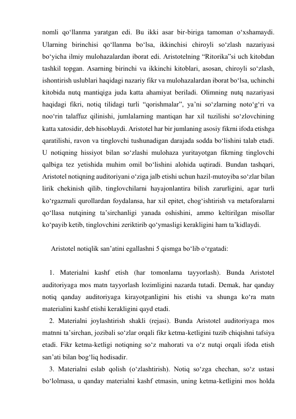 nomli qo‘llanma yaratgan edi. Bu ikki asar bir-biriga tamoman o‘xshamaydi. 
Ularning birinchisi qo‘llanma bo‘lsa, ikkinchisi chiroyli so‘zlash nazariyasi 
bo‘yicha ilmiy mulohazalardan iborat edi. Aristotelning “Ritorika”si uch kitobdan 
tashkil topgan. Asarning birinchi va ikkinchi kitoblari, asosan, chiroyli so‘zlash, 
ishontirish uslublari haqidagi nazariy fikr va mulohazalardan iborat bo‘lsa, uchinchi 
kitobida nutq mantiqiga juda katta ahamiyat beriladi. Olimning nutq nazariyasi 
haqidagi fikri, notiq tilidagi turli “qorishmalar”, ya’ni so‘zlarning noto‘g‘ri va 
noo‘rin talaffuz qilinishi, jumlalarning mantiqan har xil tuzilishi so‘zlovchining 
katta xatosidir, deb hisoblaydi. Aristotel har bir jumlaning asosiy fikrni ifoda etishga 
qaratilishi, ravon va tinglovchi tushunadigan darajada sodda bo‘lishini talab etadi. 
U notiqning hissiyot bilan so‘zlashi mulohaza yuritayotgan fikrning tinglovchi 
qalbiga tez yetishida muhim omil bo‘lishini alohida uqtiradi. Bundan tashqari, 
Aristotel notiqning auditoriyani o‘ziga jalb etishi uchun hazil-mutoyiba so‘zlar bilan 
lirik chekinish qilib, tinglovchilarni hayajonlantira bilish zarurligini, agar turli 
ko‘rgazmali qurollardan foydalansa, har xil epitet, chog‘ishtirish va metaforalarni 
qo‘llasa nutqining ta’sirchanligi yanada oshishini, ammo keltirilgan misollar 
ko‘payib ketib, tinglovchini zeriktirib qo‘ymasligi kerakligini ham ta’kidlaydi. 
 
     Aristotel notiqlik san’atini egallashni 5 qismga bo‘lib o‘rgatadi: 
 
    1. Materialni kashf etish (har tomonlama tayyorlash). Bunda Aristotel 
auditoriyaga mos matn tayyorlash lozimligini nazarda tutadi. Demak, har qanday 
notiq qanday auditoriyaga kirayotganligini his etishi va shunga ko‘ra matn 
materialini kashf etishi kerakligini qayd etadi. 
    2. Materialni joylashtirish shakli (rejasi). Bunda Aristotel auditoriyaga mos 
matnni ta’sirchan, jozibali so‘zlar orqali fikr ketma-ketligini tuzib chiqishni tafsiya 
etadi. Fikr ketma-ketligi notiqning so‘z mahorati va o‘z nutqi orqali ifoda etish 
san’ati bilan bog‘liq hodisadir. 
    3. Materialni eslab qolish (o‘zlashtirish). Notiq so‘zga chechan, so‘z ustasi 
bo‘lolmasa, u qanday materialni kashf etmasin, uning ketma-ketligini mos holda 
