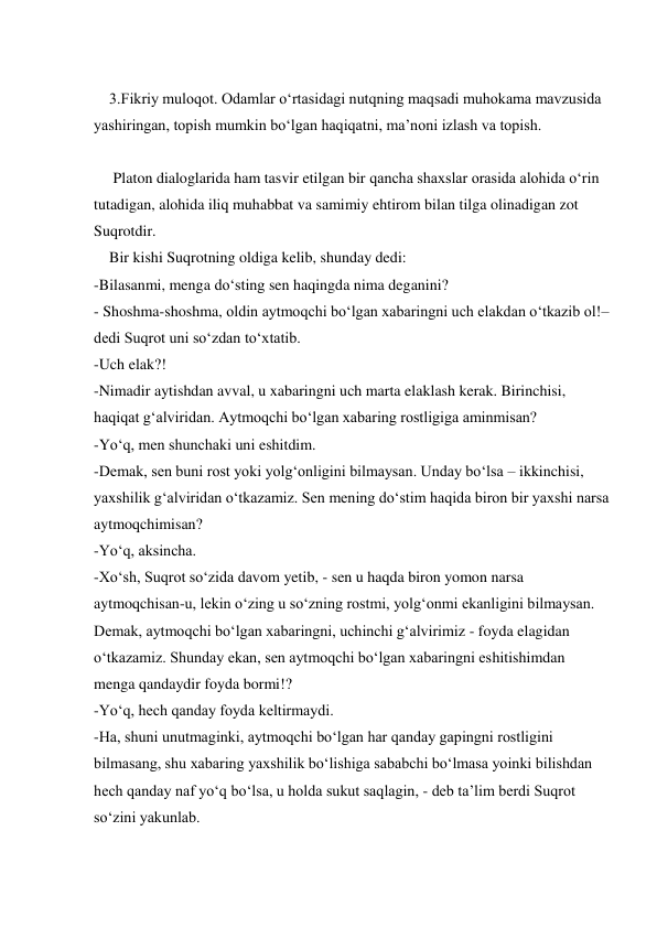  
    3.Fikriy muloqot. Odamlar o‘rtasidagi nutqning maqsadi muhokama mavzusida 
yashiringan, topish mumkin bo‘lgan haqiqatni, ma’noni izlash va topish. 
 
     Platon dialoglarida ham tasvir etilgan bir qancha shaxslar orasida alohida o‘rin 
tutadigan, alohida iliq muhabbat va samimiy ehtirom bilan tilga olinadigan zot 
Suqrotdir. 
    Bir kishi Suqrotning oldiga kelib, shunday dedi: 
-Bilasanmi, menga do‘sting sen haqingda nima deganini? 
- Shoshma-shoshma, oldin aytmoqchi bo‘lgan xabaringni uch elakdan o‘tkazib ol!–
dedi Suqrot uni so‘zdan to‘xtatib. 
-Uch elak?! 
-Nimadir aytishdan avval, u xabaringni uch marta elaklash kerak. Birinchisi, 
haqiqat g‘alviridan. Aytmoqchi bo‘lgan xabaring rostligiga aminmisan? 
-Yo‘q, men shunchaki uni eshitdim. 
-Demak, sen buni rost yoki yolg‘onligini bilmaysan. Unday bo‘lsa – ikkinchisi, 
yaxshilik g‘alviridan o‘tkazamiz. Sen mening do‘stim haqida biron bir yaxshi narsa 
aytmoqchimisan? 
-Yo‘q, aksincha. 
-Xo‘sh, Suqrot so‘zida davom yetib, - sen u haqda biron yomon narsa 
aytmoqchisan-u, lekin o‘zing u so‘zning rostmi, yolg‘onmi ekanligini bilmaysan. 
Demak, aytmoqchi bo‘lgan xabaringni, uchinchi g‘alvirimiz - foyda elagidan 
o‘tkazamiz. Shunday ekan, sen aytmoqchi bo‘lgan xabaringni eshitishimdan 
menga qandaydir foyda bormi!? 
-Yo‘q, hech qanday foyda keltirmaydi. 
-Ha, shuni unutmaginki, aytmoqchi bo‘lgan har qanday gapingni rostligini 
bilmasang, shu xabaring yaxshilik bo‘lishiga sababchi bo‘lmasa yoinki bilishdan 
hech qanday naf yo‘q bo‘lsa, u holda sukut saqlagin, - deb ta’lim berdi Suqrot 
so‘zini yakunlab. 
