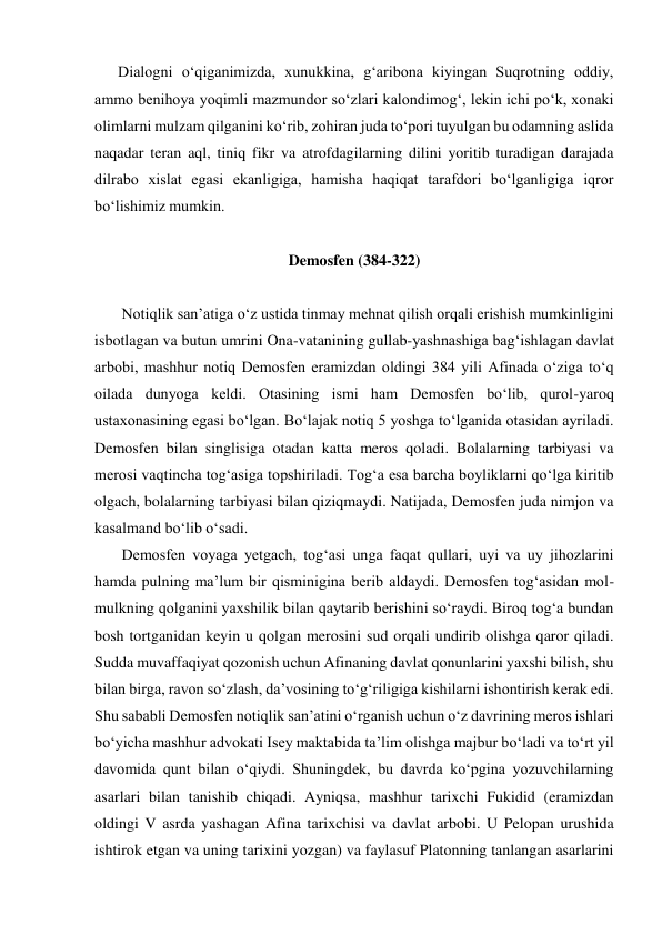       Dialogni o‘qiganimizda, xunukkina, g‘aribona kiyingan Suqrotning oddiy, 
ammo benihoya yoqimli mazmundor so‘zlari kalondimog‘, lekin ichi po‘k, xonaki 
olimlarni mulzam qilganini ko‘rib, zohiran juda to‘pori tuyulgan bu odamning aslida 
naqadar teran aql, tiniq fikr va atrofdagilarning dilini yoritib turadigan darajada 
dilrabo xislat egasi ekanligiga, hamisha haqiqat tarafdori bo‘lganligiga iqror 
bo‘lishimiz mumkin. 
 
Demosfen (384-322) 
 
       Notiqlik san’atiga o‘z ustida tinmay mehnat qilish orqali erishish mumkinligini 
isbotlagan va butun umrini Ona-vatanining gullab-yashnashiga bag‘ishlagan davlat 
arbobi, mashhur notiq Demosfen eramizdan oldingi 384 yili Afinada o‘ziga to‘q 
oilada dunyoga keldi. Otasining ismi ham Demosfen bo‘lib, qurol-yaroq 
ustaxonasining egasi bo‘lgan. Bo‘lajak notiq 5 yoshga to‘lganida otasidan ayriladi. 
Demosfen bilan singlisiga otadan katta meros qoladi. Bolalarning tarbiyasi va 
merosi vaqtincha tog‘asiga topshiriladi. Tog‘a esa barcha boyliklarni qo‘lga kiritib 
olgach, bolalarning tarbiyasi bilan qiziqmaydi. Natijada, Demosfen juda nimjon va 
kasalmand bo‘lib o‘sadi. 
       Demosfen voyaga yetgach, tog‘asi unga faqat qullari, uyi va uy jihozlarini 
hamda pulning ma’lum bir qisminigina berib aldaydi. Demosfen tog‘asidan mol-
mulkning qolganini yaxshilik bilan qaytarib berishini so‘raydi. Biroq tog‘a bundan 
bosh tortganidan keyin u qolgan merosini sud orqali undirib olishga qaror qiladi. 
Sudda muvaffaqiyat qozonish uchun Afinaning davlat qonunlarini yaxshi bilish, shu 
bilan birga, ravon so‘zlash, da’vosining to‘g‘riligiga kishilarni ishontirish kerak edi. 
Shu sababli Demosfen notiqlik san’atini o‘rganish uchun o‘z davrining meros ishlari 
bo‘yicha mashhur advokati Isey maktabida ta’lim olishga majbur bo‘ladi va to‘rt yil 
davomida qunt bilan o‘qiydi. Shuningdek, bu davrda ko‘pgina yozuvchilarning 
asarlari bilan tanishib chiqadi. Ayniqsa, mashhur tarixchi Fukidid (eramizdan 
oldingi V asrda yashagan Afina tarixchisi va davlat arbobi. U Pelopan urushida 
ishtirok etgan va uning tarixini yozgan) va faylasuf Platonning tanlangan asarlarini 
