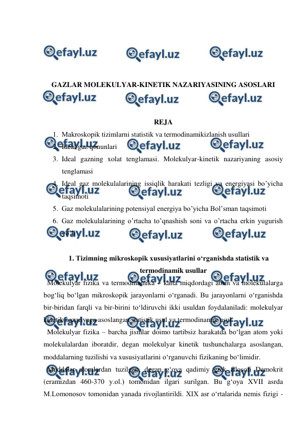  
 
 
 
 
 
GAZLAR MOLEKULYAR-KINETIK NAZARIYASINING ASOSLARI 
 
 
REJA 
1. Маkroskopik tizimlarni statistik va termodinamikizlanish usullari 
2. Ideal gaz qonunlari 
3. Ideal gazning xolat tenglamasi. Molekulyar-kinetik nazariyaning asosiy 
tenglamasi 
4. Ideal gaz molekulalarining issiqlik harakati tezligi va energiyasi bo’yicha 
taqsimoti 
5. Gaz molekulalarining potensiyal energiya bo’yicha Bol’sman taqsimoti 
6. Gaz molekulalarining o’rtacha to’qnashish soni va o’rtacha erkin yugurish 
yo’li 
 
1. Tizimning mikroskopik xususiyatlarini o‘rganishda statistik va 
termodinamik usullar 
  Molekulyar fizika va termodinamika – katta miqdordagi atom va molekulalarga 
bog‘liq bo‘lgan mikroskopik jarayonlarni o‘rganadi. Bu jarayonlarni o‘rganishda 
bir-biridan farqli va bir-birini to‘ldiruvchi ikki usuldan foydalaniladi: molekulyar 
kinetik nazariyaga asoslangan statistik usul va termodinamik usul. 
  Molekulyar fizika – barcha jismlar doimo tartibsiz harakatda bo‘lgan atom yoki 
molekulalardan iboratdir, degan molekulyar kinetik tushunchalarga asoslangan, 
moddalarning tuzilishi va xususiyatlarini o‘rganuvchi fizikaning bo‘limidir.  
  Moddalar atomlardan tuzilgan, degan g‘oya qadimiy grek filosofi Demokrit 
(eramizdan 460-370 y.ol.) tomonidan ilgari surilgan. Bu g‘oya XVII asrda 
M.Lomonosov tomonidan yanada rivojlantirildi. XIX asr o‘rtalarida nemis fizigi - 
