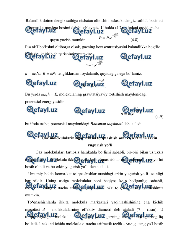  
 
Balandlik doimo dengiz sathiga nisbatan olinishini eslasak, dengiz sathida bosimni 
normal atmosfera bosimi deb hisoblaymiz. U holda (4.7) - ifodani quyidagicha 
qayta yozish mumkin:           
RT
gh
e
P
P



0
           (4.8) 
P = nkT bo‘lishni e’tiborga olsak, gazning kontsentratsiyasini balandlikka bog‘liq 
ifodasini keltirib chiqarishimiz mumkin: 
RT
gh
e
n
n



0
 
μ = m0NA, R = kNA tengliklardan foydalanib, quyidagiga ega bo‘lamiz: 
kT
gh
m
e
n
n
0
0


, 
Bu yerda m0gh = Er molekulaning gravitatsiyaviy tortishish maydonidagi 
potentsial energiyasidir      
  
0
p
E
kT
n
n e


              (4.9) 
bu ifoda tashqi potentsial maydonidagi Boltsman taqsimoti deb ataladi. 
 
5. Gaz molekulalarining o’rtacha to’qnashish soni va o’rtacha erkin 
yugurish yo’li 
Gaz molekulalari tartibsiz harakatda bo‘lishi sababli, bir-biri bilan uzluksiz 
to‘qnashadilar. Molekula ikkita ketma-ket to‘qnashishlar oraligida ma’lum l yo‘lni 
bosib o‘tadi va bu erkin yugurish yo‘li deb ataladi.  
   Umumiy holda ketma-ket to‘qnashishlar orasidagi erkin yugurish yo‘li uzunligi 
har xildir. Uning ustiga molekulalar soni beqiyos ko‘p bo‘lganligi sababli, 
molekulalarning o‘rtacha erkin yugurish yo‘li <l> to‘g‘risida so‘z yuritishimiz 
mumkin.  
  To‘qnashishlarda ikkita molekula markazlari yaqinlashishining eng kichik 
masofasi d – molekulalarning effektiv diametri deb ataladi (7 - rasm). U 
to‘qnashayotgan molekulalar tezligiga, ya’ni gazning temperaturasiga bog‘liq 
bo‘ladi. 1 sekund ichida molekula o‘rtacha arifmetik tezlik - <υ> ga teng yo‘l bosib 
