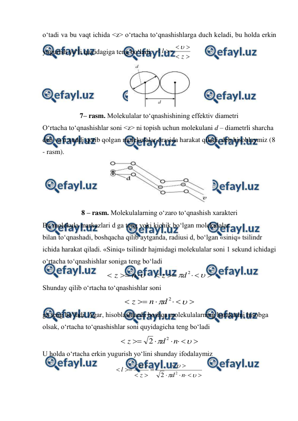  
 
o‘tadi va bu vaqt ichida <z> o‘rtacha to‘qnashishlarga duch keladi, bu holda erkin 
yugurish yo‘li quyidagiga teng bo‘ladi:  






z
l

 
 
7– rasm. Molekulalar to‘qnashishining effektiv diametri 
 
O‘rtacha to‘qnashishlar soni <z> ni topish uchun molekulani d – diametrli sharcha 
deb va u xuddi qotib qolgan molekulalar orasida harakat qiladi, deb hisoblaymiz (8 
- rasm).  
 
8 – rasm. Molekulalarning o‘zaro to‘qnashish xarakteri 
Bu molekula markazlari d ga teng yoki kichik bo‘lgan molekulalar  
bilan to‘qnashadi, boshqacha qilib aytganda, radiusi d, bo‘lgan «siniq» tsilindr 
ichida harakat qiladi. «Siniq» tsilindr hajmidagi molekulalar soni 1 sekund ichidagi 
o‘rtacha to‘qnashishlar soniga teng bo‘ladi  




n
z
    







2
d
z
 
Shunday qilib o‘rtacha to‘qnashishlar soni   








2
d
n
z
 
ga teng bo‘ladi. Agar, hisoblashlarda boshqa molekulalarning harakatini hisobga 
olsak, o‘rtacha to‘qnashishlar soni quyidagicha teng bo‘ladi 









n
d
z
2
2
 
U holda o‘rtacha erkin yugurish yo‘lini shunday ifodalaymiz 


















n
d
z
l
2
2
 
