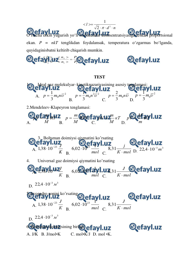 
 
n
d
l





2
2
1

 
O‘rtacha erkin yugurish yo‘li molekulalar kontsentratsiyasiga teskari proportsional 
ekan. P = nkT tenglikdan foydalansak, temperatura o‘zgarmas bo‘lganda, 
quyidaginisbatni keltirib chiqarish mumkin.  
              
1
2
1
2
2
1
P
P
n
n
l
l










 
 
TEST  
1. 
Idеаl gаz mоlеkulyar–kinеtiknаzаriyasining аsоsiy tеnglаmаsi: 
A. 
 
2
0
3
1

n
m
p 
  B. 
2
2
0
3
1

n
m
p 
  C. 

n
m
p
0
3
2

D.
2
0
3
1

m
p 
   
 
2.Mendeleev-Klapeyron tenglamasi: 
A. 
RТ
М
m
pV 
  B. 
RTV
М
m
p 
  C. 
кТ
М
m
pV 
D.
RТ
m
М
pV 
  
 
 
3. Bоltsmаn dоimiysi qiymаtini ko’rsаting 
A. 
K
J
23
10
38
,
1


  B. 
mol
1
10
02
,
6
23

  C. 
mol
К
j

31
,
8
 D. 
3
3
10
4
,
22
m


 
4. 
Univеrsаl gаz dоimiysi qiymаtini ko’rsаting 
A. 
К
J
23
10
38
,
1


  B. 
mol
1
10
02
,
6
23

  C. 
mol
К
J

31
,
8
 
  D. 
3
3
10
4
,
22
м


 
5.Avogadro sonini ko’rsating 
A. 
К
J
23
10
38
,
1


  B. 
mol
1
10
02
,
6
23

  C. 
mol
К
J

31
,
8
 
  D. 
3
3
10
4
,
22
м


 
6. Bоltsmаn dоimiysining birligi: 
A. J/K   B. J/mоl•K   
C. mоl•K/J  D. mоl •K.  
