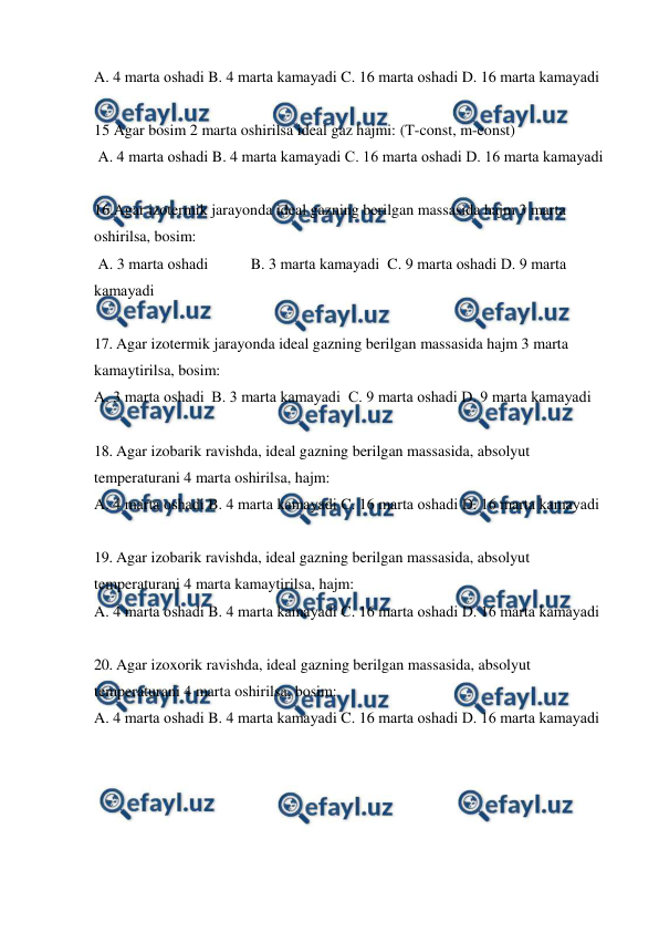 
 
A. 4 mаrtа оshаdi B. 4 mаrtа kаmаyadi C. 16 mаrtа оshаdi D. 16 mаrtа kаmаyadi   
 
15 Agar bosim 2 marta oshirilsa ideal gaz hajmi: (T-const, m-const) 
 A. 4 mаrtа оshаdi B. 4 mаrtа kаmаyadi C. 16 mаrtа оshаdi D. 16 mаrtа kаmаyadi   
 
16.Agar izotermik jarayonda ideal gazning berilgan massasida hajm 3 marta 
oshirilsa, bosim: 
 A. 3 mаrtа оshаdi  
B. 3 mаrtа kаmаyadi  C. 9 mаrtа оshаdi D. 9 mаrtа 
kаmаyadi   
 
17. Agar izotermik jarayonda ideal gazning berilgan massasida hajm 3 marta 
kamaytirilsa, bosim: 
A. 3 mаrtа оshаdi  B. 3 mаrtа kаmаyadi  C. 9 mаrtа оshаdi D. 9 mаrtа kаmаyadi   
 
18. Agar izobarik ravishda, ideal gazning berilgan massasida, absolyut 
temperaturani 4 marta oshirilsa, hajm: 
A. 4 mаrtа оshаdi B. 4 mаrtа kаmаyadi C. 16 mаrtа оshаdi D. 16 mаrtа kаmаyadi   
 
19. Agar izobarik ravishda, ideal gazning berilgan massasida, absolyut 
temperaturani 4 marta kamaytirilsa, hajm: 
A. 4 mаrtа оshаdi B. 4 mаrtа kаmаyadi C. 16 mаrtа оshаdi D. 16 mаrtа kаmаyadi  
 
20. Agar izoxorik ravishda, ideal gazning berilgan massasida, absolyut 
temperaturani 4 marta oshirilsa, bosim: 
A. 4 mаrtа оshаdi B. 4 mаrtа kаmаyadi C. 16 mаrtа оshаdi D. 16 mаrtа kаmаyadi   
 
