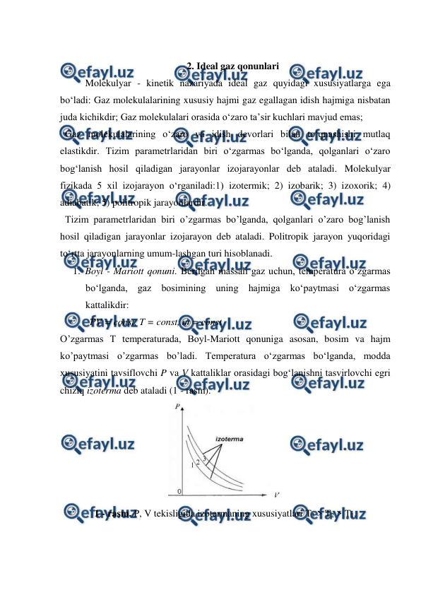  
 
  
2. Ideal gaz qonunlari 
Molekulyar - kinetik nazariyada ideal gaz quyidagi xususiyatlarga ega 
bo‘ladi: Gaz molekulalarining xususiy hajmi gaz egallagan idish hajmiga nisbatan 
juda kichikdir; Gaz molekulalari orasida o‘zaro ta’sir kuchlari mavjud emas; 
  Gaz molekulalarining o‘zaro va idish devorlari bilan to‘qnashishi mutlaq 
elastikdir. Tizim parametrlaridan biri o‘zgarmas bo‘lganda, qolganlari o‘zaro 
bog‘lanish hosil qiladigan jarayonlar izojarayonlar deb ataladi. Molekulyar 
fizikada 5 xil izojarayon o‘rganiladi:1) izotermik; 2) izobarik; 3) izoxorik; 4) 
adiabatik; 5) politropik jarayonlardir. 
  Tizim parametrlaridan biri o’zgarmas bo’lganda, qolganlari o’zaro bog’lanish 
hosil qiladigan jarayonlar izojarayon deb ataladi. Politropik jarayon yuqoridagi 
to‘rtta jarayonlarning umum-lashgan turi hisoblanadi. 
1. Boyl - Mariott qonuni. Berilgan massali gaz uchun, temperatura o‘zgarmas 
bo‘lganda, gaz bosimining uning hajmiga ko‘paytmasi o‘zgarmas 
kattalikdir: 
            PV = const, T = const, m = const  
O’zgarmas T temperaturada, Boyl-Mariott qonuniga asosan, bosim va hajm 
ko’paytmasi o’zgarmas bo’ladi. Temperatura o‘zgarmas bo‘lganda, modda 
xususiyatini tavsiflovchi P va V kattaliklar orasidagi bog‘lanishni tasvirlovchi egri 
chiziq izoterma deb ataladi (1 - rasm). 
 
1 - rasm. P, V tekisligida izotermaning xususiyatlari T3 > T2 > T1. 
