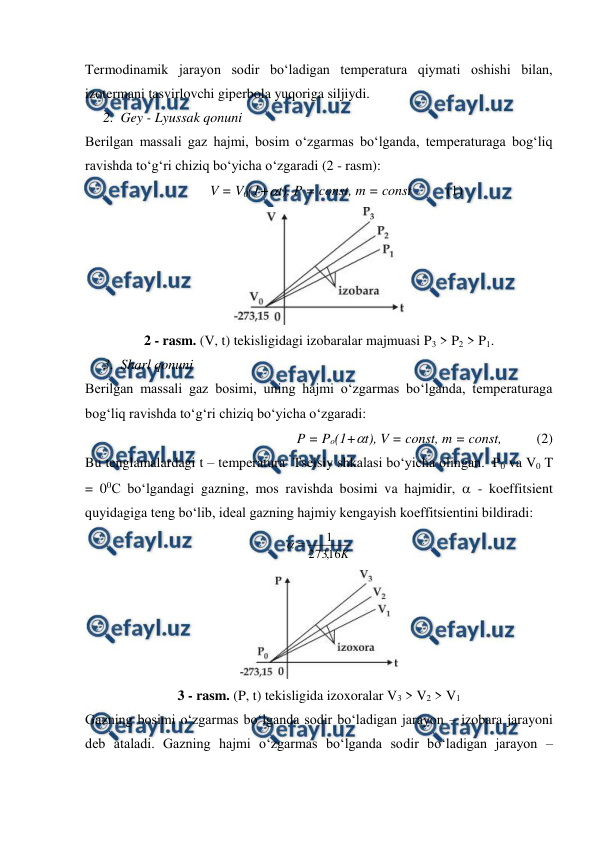  
 
Termodinamik jarayon sodir bo‘ladigan temperatura qiymati oshishi bilan, 
izotermani tasvirlovchi giperbola yuqoriga siljiydi. 
2. Gey - Lyussak qonuni 
Berilgan massali gaz hajmi, bosim o‘zgarmas bo‘lganda, temperaturaga bog‘liq 
ravishda to‘g‘ri chiziq bo‘yicha o‘zgaradi (2 - rasm):  
          V = V0(1+t), P = const, m = const          (1) 
 
2 - rasm. (V, t) tekisligidagi izobaralar majmuasi P3 > P2 > P1. 
3. Sharl qonuni 
Berilgan massali gaz bosimi, uning hajmi o‘zgarmas bo‘lganda, temperaturaga 
bog‘liq ravishda to‘g‘ri chiziq bo‘yicha o‘zgaradi:  
          P = Po(1+t), V = const, m = const,          (2) 
Bu tenglamalardagi t – temperatura  Tselsiy shkalasi bo‘yicha olingan.  P0 va V0 T 
= 00C bo‘lgandagi gazning, mos ravishda bosimi va hajmidir,  - koeffitsient 
quyidagiga teng bo‘lib, ideal gazning hajmiy kengayish koeffitsientini bildiradi: 
K
16
,
273
1


 
 
3 - rasm. (P, t) tekisligida izoxoralar V3 > V2 > V1 
Gazning bosimi o‘zgarmas bo‘lganda sodir bo‘ladigan jarayon – izobara jarayoni 
deb ataladi. Gazning hajmi o‘zgarmas bo‘lganda sodir bo‘ladigan jarayon – 
