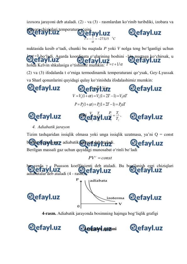  
 
izoxora jarayoni deb ataladi. (2) - va (3) - rasmlardan ko‘rinib turibdiki, izobara va 
izoxora chiziqlari temperatura o‘qini 
C
t
0
15
,
273
1





 
nuktasida kesib o‘tadi, chunki bu nuqtada P yoki V nolga teng bo‘lganligi uchun 
0
1

t

 bo‘ladi. Agarda koordinata o‘qlarining boshini -1/ nuqtaga ko‘chirsak, u 
holda Kelvin shkalasiga o‘tishimiz mumkin: 

/
1

t
T
 
(2) va (3) ifodalarda t o‘rniga termodinamik temperaturani qo‘ysak, Gey-Lyussak 
va Sharl qonunlarini quyidagi qulay ko‘rinishda ifodalashimiz mumkin: 

/
1

T
t
 
T
V
T
V
t
V
V


0
0
0
)
1
2
1
(
)
1
(






 
T
P
T
P
t
P
P


0
0
0
)
1
2
1
(
)
1
(






 
yoki  
2
1
2
1
T
T
V
V 
,     
2
1
2
1
T
T
P
P 
, 
4. Adiabatik jarayon 
Tizim tashqaridan issiqlik olmasa yoki unga issiqlik uzatmasa, ya’ni Q = const 
bo‘lsa, bu jarayon – adiabatik jarayon deb ataladi. 
Berilgan massali gaz uchun quyidagi munosabat o‘rinli bo‘ladi 
const
PV 

 
bu yerda  - Puasson koeffitsienti deb ataladi. Bu bog‘lanish egri chiziqlari 
adiabatalar deb ataladi (4 - rasm). 
 
4-rasm. Adiabatik jarayonda bosimning hajmga bog‘liqlik grafigi 
 
Avogadro qonuni 
