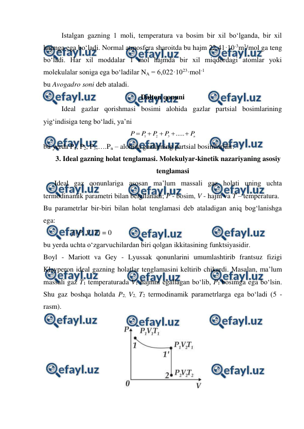  
 
Istalgan gazning 1 moli, temperatura va bosim bir xil bo‘lganda, bir xil 
hajmga ega bo‘ladi. Normal atmosfera sharoitda bu hajm 22,41·10-3m3/mol ga teng 
bo‘ladi. Har xil moddalar 1 mol hajmda bir xil miqdordagi atomlar yoki 
molekulalar soniga ega bo‘ladilar NA = 6,022·1023·mol-1 
bu Avogadro soni deb ataladi. 
Dalton qonuni 
Ideal gazlar qorishmasi bosimi alohida gazlar partsial bosimlarining 
yig‘indisiga teng bo‘ladi, ya’ni 
n
P
P
P
P
P





.....
3
2
1
 
bu yerda P1, P2, P3,….Pn – alohida gazlarning partsial bosimlaridir. 
3. Ideal gazning holat tenglamasi. Molekulyar-kinetik nazariyaning asosiy 
tenglamasi 
Ideal gaz qonunlariga asosan ma’lum massali gaz holati uning uchta 
termodinamik parametri bilan belgilanadi; P - bosim, V - hajm va T – temperatura. 
Bu parametrlar bir-biri bilan holat tenglamasi deb ataladigan aniq bog‘lanishga 
ega: 
                f (P, V, T) = 0 
bu yerda uchta o‘zgarvuchilardan biri qolgan ikkitasining funktsiyasidir. 
Boyl - Mariott va Gey - Lyussak qonunlarini umumlashtirib frantsuz fizigi 
Klayperon ideal gazning holatlar tenglamasini keltirib chikardi. Masalan, ma’lum 
massali gaz T1 temperaturada V1 hajmni egallagan bo‘lib, P1 bosimga ega bo‘lsin. 
Shu gaz boshqa holatda P2, V2, T2 termodinamik parametrlarga ega bo‘ladi (5 - 
rasm). 
 
 
