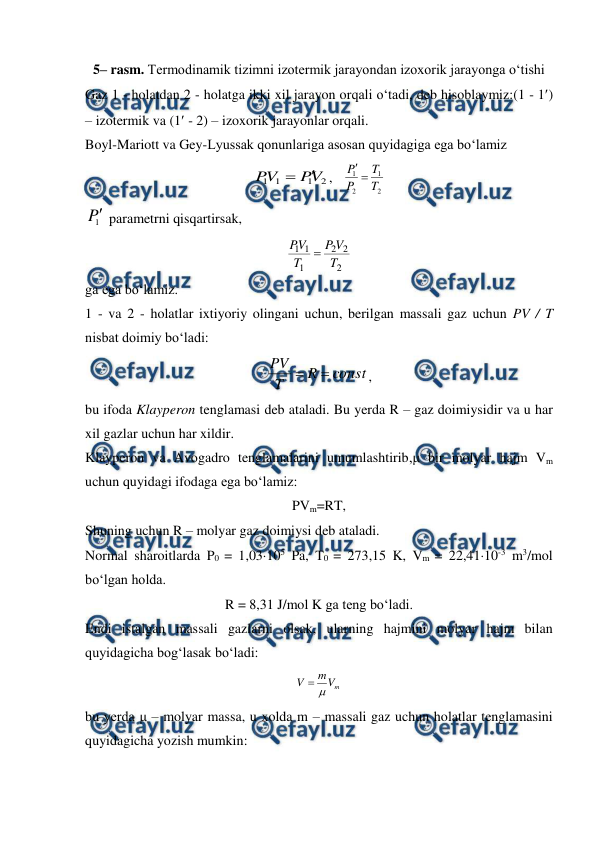 
 
5– rasm. Termodinamik tizimni izotermik jarayondan izoxorik jarayonga o‘tishi 
Gaz 1 - holatdan 2 - holatga ikki xil jarayon orqali o‘tadi, deb hisoblaymiz:(1 - 1) 
– izotermik va (1 - 2) – izoxorik jarayonlar orqali. 
Boyl-Mariott va Gey-Lyussak qonunlariga asosan quyidagiga ega bo‘lamiz 
2
1
1
1
V
P
V
P


,   
2
1
2
1
T
T
P
P 

 
1
P parametrni qisqartirsak, 
2
2
2
1
1
1
T
V
P
T
V
P

 
ga ega bo‘lamiz. 
1 - va 2 - holatlar ixtiyoriy olingani uchun, berilgan massali gaz uchun PV / T 
nisbat doimiy bo‘ladi:  
const
R
T
PV


, 
bu ifoda Klayperon tenglamasi deb ataladi. Bu yerda R – gaz doimiysidir va u har 
xil gazlar uchun har xildir. 
Klayperon va Avogadro tenglamalarini umumlashtirib,μ bir molyar hajm Vm 
uchun quyidagi ifodaga ega bo‘lamiz: 
PVm=RT, 
Shuning uchun R – molyar gaz doimiysi deb ataladi. 
Normal sharoitlarda P0 = 1,03105 Pa, T0 = 273,15 K, Vm = 22,4110-3 m3/mol 
bo‘lgan holda. 
R = 8,31 J/mol K ga teng bo‘ladi. 
Endi istalgan massali gazlarni olsak, ularning hajmini molyar hajm bilan 
quyidagicha bog‘lasak bo‘ladi: 
m
V
m
V


 
bu yerda μ – molyar massa, u xolda m – massali gaz uchun holatlar tenglamasini 
quyidagicha yozish mumkin: 
