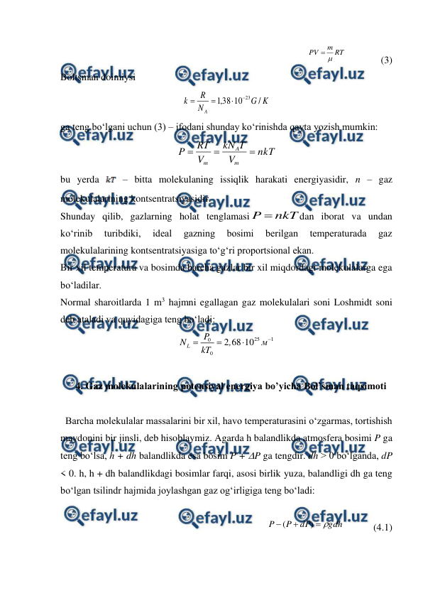  
 
RT
m
PV


              (3) 
Boltsman doimiysi 
K
G
N
R
k
A
/
10
38
,
1
23




 
ga teng bo‘lgani uchun (3) – ifodani shunday ko‘rinishda qayta yozish mumkin: 
nkT
V
T
kN
V
RT
P
m
A
m



 
bu yerda 
 – bitta molekulaning issiqlik harakati energiyasidir, n – gaz 
molekulalarining kontsentratsiyasidir.  
Shunday qilib, gazlarning holat tenglamasi
nkT
P 
dan iborat va undan 
ko‘rinib 
turibdiki, 
ideal 
gazning 
bosimi 
berilgan 
temperaturada 
gaz 
molekulalarining kontsentratsiyasiga to‘g‘ri proportsional ekan. 
Bir xil temperatura va bosimda barcha gazlar bir xil miqdordagi molekulalarga ega 
bo‘ladilar. 
Normal sharoitlarda 1 m3 hajmni egallagan gaz molekulalari soni Loshmidt soni 
deb ataladi va quyidagiga teng bo‘ladi: 
25
1
0
0
2 68 10
L
P
N
,
м
kT




 
 
4. Gaz molekulalarining potensiyal energiya bo’yicha Bol’sman taqsimoti 
 
  Barcha molekulalar massalarini bir xil, havo temperaturasini o‘zgarmas, tortishish 
maydonini bir jinsli, deb hisoblaymiz. Agarda h balandlikda atmosfera bosimi P ga 
teng bo‘lsa, h + dh balandlikda esa bosim P + P ga tengdir. dh > 0 bo‘lganda, dP 
< 0. h, h + dh balandlikdagi bosimlar farqi, asosi birlik yuza, balandligi dh ga teng 
bo‘lgan tsilindr hajmida joylashgan gaz og‘irligiga teng bo‘ladi: 
 
            
gdh
dP
P
P




)
(
            (4.1) 
