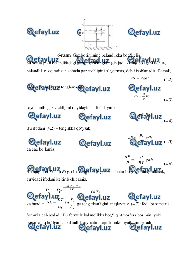  
 
 
6-rasm. Gaz bosimining balandlikka bog‘liqligi 
bu yerda  - h balandlikdagi gazning zichligidir (dh juda kichik bo‘lgani uchun, 
balandlik o‘zgaradigan sohada gaz zichligini o‘zgarmas, deb hisoblanadi). Demak, 
                 
gdh
dP


             (4.2) 
Ideal gazning holat tenglamasidan  
                  
RT
m
PV


            (4.3) 
foydalanib, gaz zichligini quyidagicha ifodalaymiz: 
            
RT
P
V
m




            (4.4) 
Bu ifodani (4.2) – tenglikka qo‘ysak, 
           
gdh
RT
P
dP



           (4.5) 
ga ega bo‘lamiz. 
            
gdh
RT
P
dP



          (4.6) 
Bu tenglikni P1 dan P2 gacha va h1 dan h2 gacha sohalar bo‘yicha integrallasak, 
quyidagi ifodani keltirib chiqamiz. 
                
RT
h
h
g
e
P
P
)
(
1
2
1
2



         (4.7) 
va bundan 
2
1
Р
Р
n
g
RТ
h




 ga teng ekanligini aniqlaymiz. (4.7) ifoda barometrik 
formula deb ataladi. Bu formula balandlikka bog‘liq atmosfera bosimini yoki 
bosim aniq bo‘lganda balandlik qiymatini topish imkoniyatlarini beradi. 
