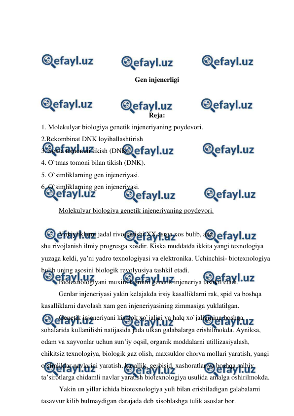  
 
 
 
 
 
Gen injenerligi 
 
 
Reja: 
1. Molekulyar biologiya genetik injeneriyaning poydevori. 
2.Rekombinat DNK loyihallashtirish 
3. Soxta tomonini tikish (DNK). 
4. O`tmas tomoni bilan tikish (DNK). 
5. O`simliklarning gen injeneriyasi. 
6. O`simliklarning gen injeneriyasi. 
 
Molekulyar biologiya genetik injeneriyaning poydevori. 
 
 
Vokiyliklarni jadal rivojlanishi XX asrga xos bulib, ana  
shu rivojlanish ilmiy progresga xosdir. Kiska muddatda ikkita yangi texnologiya 
yuzaga keldi, ya’ni yadro texnologiyasi va elektronika. Uchinchisi- biotexnologiya 
bulib uning asosini biologik revolyusiya tashkil etadi. 
 
Biotexnologiyani muxim kismini genetik injeneriya tashkil etadi. 
 
Genlar injeneriyasi yakin kelajakda irsiy kasalliklarni rak, spid va boshqa 
kasalliklarni davolash xam gen injeneriyasining zimmasiga yuklatilgan.  
Genetik injeneriyani kishlok xo`jaligi va halq xo`jaligining boshqa 
sohalarida kullanilishi natijasida juda ulkan galabalarga erishilmokda. Ayniksa, 
odam va xayvonlar uchun sun’iy oqsil, organik moddalarni utillizasiyalash, 
chikitsiz texnologiya, biologik gaz olish, maxsuldor chorva mollari yaratish, yangi 
o`simliklar navlarini yaratish, kasallik, gerbisid, xashoratlar va boshqa salbiy 
ta’sirotlarga chidamli navlar yaratish biotexnologiya usulida amalga oshirilmokda. 
Yakin un yillar ichida biotexnologiya yuli bilan erishiladigan galabalarni 
tasavvur kilib bulmaydigan darajada deb xisoblashga tulik asoslar bor. 
