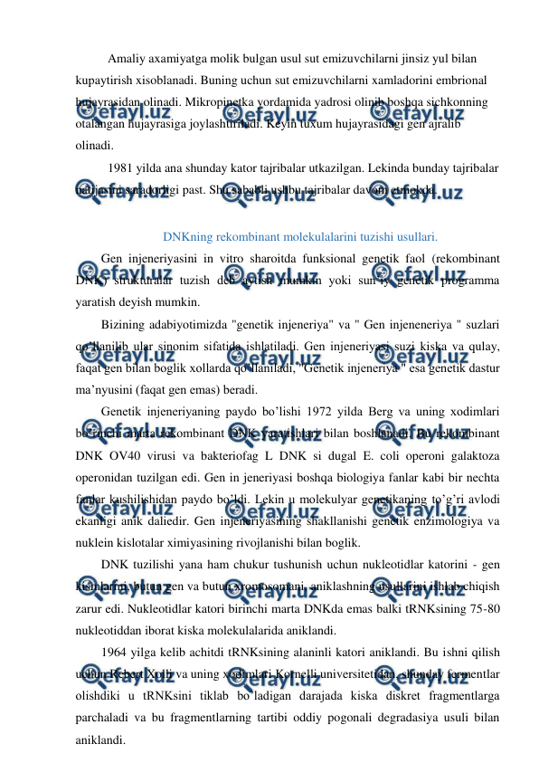  
 
 
Amaliy axamiyatga molik bulgan usul sut emizuvchilarni jinsiz yul bilan 
kupaytirish xisoblanadi. Buning uchun sut emizuvchilarni xamladorini embrional 
hujayrasidan olinadi. Mikropinetka yordamida yadrosi olinib boshqa sichkonning 
otalangan hujayrasiga joylashtiriladi. Keyin tuxum hujayrasidagi gen ajralib 
olinadi. 
 
1981 yilda ana shunday kator tajribalar utkazilgan. Lekinda bunday tajribalar 
natijasini saradorligi past. Shu sababli ushbu tajribalar davom etmokda. 
 
DNKning rekombinant molekulalarini tuzishi usullari. 
Gen injeneriyasini in vitro sharoitda funksional genetik faol (rekombinant 
DNK) strukturalar tuzish deb aytish mumkin yoki sun’iy genetik programma 
yaratish deyish mumkin. 
Bizining adabiyotimizda "genetik injeneriya" va " Gen injeneneriya " suzlari 
qo’llanilib ular sinonim sifatida ishlatiladi. Gen injeneriyasi suzi kiska va qulay, 
faqat gen bilan boglik xollarda qo’llaniladi, "Genetik injeneriya " esa genetik dastur 
ma’nyusini (faqat gen emas) beradi. 
Genetik injeneriyaning paydo bo’lishi 1972 yilda Berg va uning xodimlari 
bo’rinchi marta rekombinant DNK yaratishlari bilan boshlanadi. Bu rekombinant 
DNK OV40 virusi va bakteriofag L DNK si dugal E. coli operoni galaktoza 
operonidan tuzilgan edi. Gen in jeneriyasi boshqa biologiya fanlar kabi bir nechta 
fanlar kushilishidan paydo bo’ldi. Lekin u molekulyar genetikaning to’g’ri avlodi 
ekanligi anik daliedir. Gen injeneriyasining shakllanishi genetik enzimologiya va 
nuklein kislotalar ximiyasining rivojlanishi bilan boglik. 
DNK tuzilishi yana ham chukur tushunish uchun nukleotidlar katorini - gen 
kismlarini, butun gen va butun xromosomani, aniklashning usullarini ishlab chiqish 
zarur edi. Nukleotidlar katori birinchi marta DNKda emas balki tRNKsining 75-80 
nukleotiddan iborat kiska molekulalarida aniklandi. 
1964 yilga kelib achitdi tRNKsining alaninli katori aniklandi. Bu ishni qilish 
uchun Rebert Xolli va uning xodimlari Kornelli universitetidan, shunday fermentlar 
olishdiki u tRNKsini tiklab bo’ladigan darajada kiska diskret fragmentlarga 
parchaladi va bu fragmentlarning tartibi oddiy pogonali degradasiya usuli bilan 
aniklandi. 
