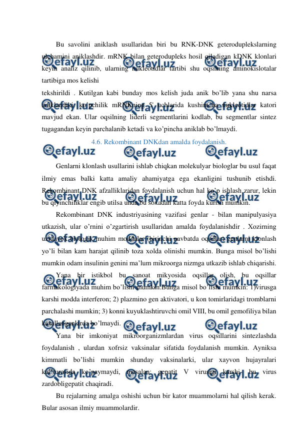  
 
 
Bu savolini aniklash usullaridan biri bu RNK-DNK geteroduplekslarning 
ulchamini aniklashdir. mRNK bilan geterodupleks hosil qiladigan kDNK klonlari 
keyin analiz qilinib, ularning nukleotidlar tartibi shu oqsilning aminokislotalar 
tartibiga mos kelishi 
tekshirildi . Kutilgan kabi bunday mos kelish juda anik bo’lib yana shu narsa 
aniklandiki. ko’pchilik mRNKning 5' uchlarida kushimcha nukleotidlar katori 
mavjud ekan. Ular oqsilning liderli segmentlarini kodlab, bu segmentlar sintez 
tugagandan keyin parchalanib ketadi va ko’pincha aniklab bo’lmaydi. 
4.6. Rekombinant DNKdan amalda foydalanish. 
 
Genlarni klonlash usullarini ishlab chiqkan molekulyar biologlar bu usul faqat 
ilmiy emas balki katta amaliy ahamiyatga ega ekanligini tushunib etishdi. 
Rekombinant DNK afzalliklaridan foydalanish uchun hal ko’p ishlash zarur, lekin 
bu qiyinchiliklar engib utilsa unda bu soxadan katta foyda kurish mumkin. 
Rekombinant DNK industriyasining vazifasi genlar - bilan manipulyasiya 
utkazish, ular o’rnini o’zgartirish usullaridan amalda foydalanishdir . Xozirning 
uzidayok biologik muhim moddalar (birinchi navbatda oqsillar) genlarni klonlash 
yo’li bilan kam harajat qilinib toza xolda olinishi mumkin. Bunga misol bo’lishi 
mumkin odam insulinin genini ma’lum mikroorga nizmga utkazib ishlab chiqarishi. 
Yana bir istikbol bu sanoat mikyosida oqsillar olish, bu oqsillar 
farmakologiyada muhim bo’lishi mumkin.Bunga misol bo’lishi mumkin: 1)virusga 
karshi modda interferon; 2) plazmino gen aktivatori, u kon tomirlaridagi tromblarni 
parchalashi mumkin; 3) konni kuyuklashtiruvchi omil VIII, bu omil gemofiliya bilan 
kasallanganlarda bo’lmaydi. 
Yana bir imkoniyat mikroorganizmlardan virus oqsillarini sintezlashda 
foydalanish , ulardan xofrsiz vaksinalar sifatida foydalanish mumkin. Ayniksa 
kimmatli bo’lishi mumkin shunday vaksinalarki, ular xayvon hujayralari 
kul’turasida ko’paymaydi, masalan: gepatit V virusigi karshi- bu virus 
zardobligepatit chaqiradi. 
Bu rejalarning amalga oshishi uchun bir kator muammolarni hal qilish kerak. 
Bular asosan ilmiy muammolardir. 
