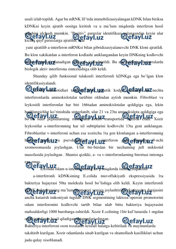  
 
usuli izlab topildi. Agar bu mRNK fil’trda immobilizasiyalangan kDNK bilan biriksa 
kDNKni keyin ajratib oositga kiritish va u ma’lum miqdorda interferon hosil 
qilishini ulchash mumkin. "Pozitiv" guruxlar identifikasi yalangandan keyin ular 
kichiq quyi guruxlarga ajratildi, ular 
 yani ajratilib a-interferon mRNKsi bilan gibridizasiyalanuvchi DNK kloni ajratildi. 
Bu klon xakikatdan a-interferon kodlashi aniklangandan keyin DNKning kodlovchi 
kismi ekspressiyalanadigan vektorga joylashtirildi. Bu esa bakteriya hujayralarda 
biologik aktiv interferona sintezlashiga olib keldi. 
Shunday qilib funksional tulakonli interferonli kDNKga ega bo’lgan klon 
identifikasiyalandi. 
kDNK nukleotidlari tartibini bilib, genetik kodga asoslanib bir nechta 
interferonlarda aminokislotalar tartibini oldindan aytish mumkin. Fibroblast va 
leykositli interferonlar har biri 166tadan aminokislotalar qoldigiga ega, lekin 
boshlangichlar ko’rinishida sintezlanib, ular 21 va 23ta aminokislota qoldigiga ega 
bo’lib lider peptidlarning membrana orkali transportida ishtirok etadi. Xozir 
leykositlar a-interferonning har xil subtiplarini kodlovchi 13ta geni aniklangan. 
Fibroblastlar v-interferoni uchun esa xozircha 1ta gen klonlangan a-interferonning 
hamma genlari va psevdogenlari va v-interferon geni odamning 9-nchi 
xromosomasida joylashgan. Ular bir-biridan bir nechaming juft nukleotid 
masofasida joylashgan . Shunisi qizikki, a- va v-interferonlarning birortasi intronga 
ega emas. 
E.colida odam α-interferonning ko’p miqdorda ishlab chiqarilish 
a-interferonli kDNKsining E.colida muvoffakiyatli ekspressiyasida 1ta 
bakteriya hujayrasi 50ta molekula hosil bo’lishiga olib keldi. Keyin interferonli 
kDNK bakteriyaning ma’lum promotori yoniga joylashtirilib ekspressiya darajasini 
ancha kutarish imkoniyati tugildi. DNK segmentining laktoza operoni promotorini 
odam interferonini kodlovchi tartib bilan ulab bitta bakteriya hujayrasini 
mahsuldorligi 1000 barobarga oshirildi. Xozir E.colining 1litr kul’turasida 1-mgdan 
ortik interferon hosil qiladigan shtammlari olingan. 
Bakteriya interferoni oson tozalanib kristall halatga keltiriladi va maymunlarda 
takshirib kurilgan. Xozir odamlarda sinab kurilgan va shamollash kasilliklari uchun 
juda qulay xisoblanadi. 
