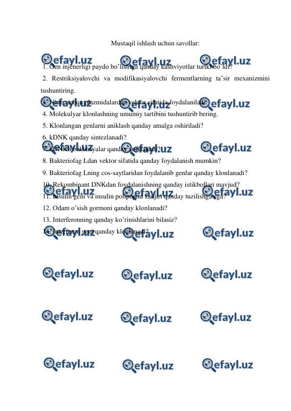  
 
 
Mustaqil ishlash uchun savollar: 
 
 1. Gen injenerligi paydo bo’lishiga qanday kashviyotlar turtki bo’ldi? 
 2. Restriksiyalovchi va modifikasiyalovchi fermentlarning ta’sir mexanizmini 
tushuntiring. 
 3. Nima uchun plazmidalardan vektor sifatida foydalaniladi. 
 4. Molekulyar klonlashning umumiy tartibini tushuntirib bering. 
 5. Klonlangan genlarni aniklash qanday amalga oshiriladi? 
 6. kDNK qanday sintezlanadi? 
 7. kDNKli bakteriyalar qanday aniklanadi? 
 8. Bakteriofag Ldan vektor sifatida qanday foydalanish mumkin? 
 9. Bakteriofag Lning cos-saytlaridan foydalanib genlar qanday klonlanadi? 
 10. Rekombinant DNKdan foydalanishning qanday istikbollari mavjud? 
 11. Insulin geni va insulin polipeptid zanjiri qanday tuzilishga ega? 
 12. Odam o’sish gormoni qanday klonlanadi? 
 13. Interferonning qanday ko’rinishlarini bilasiz? 
 14. Interferon geni qanday klonlanadi? 
 
 
