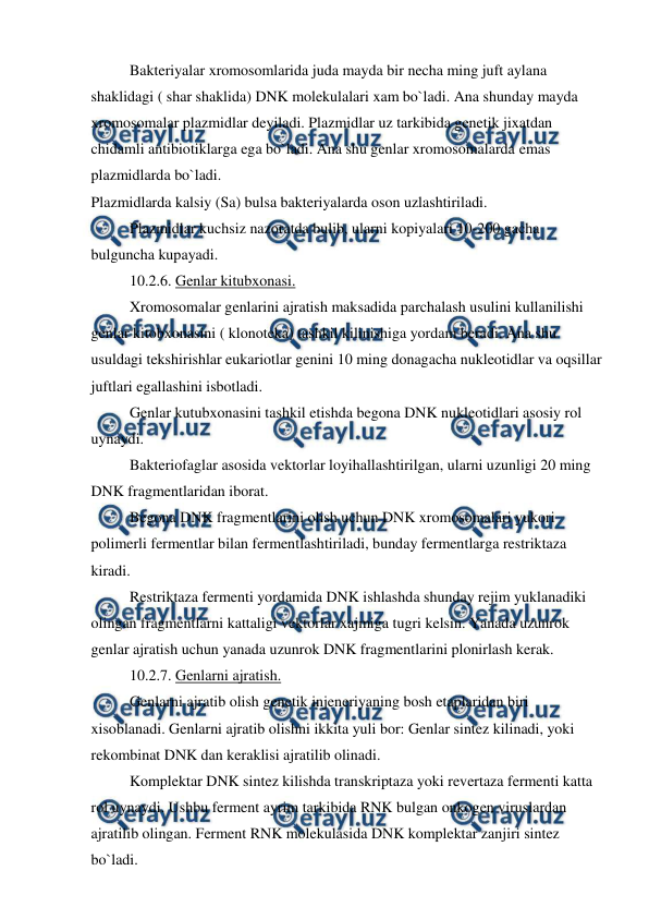  
 
 
Bakteriyalar xromosomlarida juda mayda bir necha ming juft aylana 
shaklidagi ( shar shaklida) DNK molekulalari xam bo`ladi. Ana shunday mayda 
xromosomalar plazmidlar deyiladi. Plazmidlar uz tarkibida genetik jixatdan 
chidamli antibiotiklarga ega bo`ladi. Ana shu genlar xromosomalarda emas 
plazmidlarda bo`ladi. 
Plazmidlarda kalsiy (Sa) bulsa bakteriyalarda oson uzlashtiriladi. 
 
Plazmidlar kuchsiz nazoratda bulib, ularni kopiyalari 10-200 gacha 
bulguncha kupayadi. 
 
10.2.6. Genlar kitubxonasi. 
 
Xromosomalar genlarini ajratish maksadida parchalash usulini kullanilishi 
genlar kitobxonasini ( klonoteka) tashkil kilinishiga yordam beradi. Ana shu 
usuldagi tekshirishlar eukariotlar genini 10 ming donagacha nukleotidlar va oqsillar 
juftlari egallashini isbotladi. 
 
Genlar kutubxonasini tashkil etishda begona DNK nukleotidlari asosiy rol 
uynaydi. 
 
Bakteriofaglar asosida vektorlar loyihallashtirilgan, ularni uzunligi 20 ming 
DNK fragmentlaridan iborat. 
 
Begona DNK fragmentlarini olish uchun DNK xromosomalari yukori 
polimerli fermentlar bilan fermentlashtiriladi, bunday fermentlarga restriktaza 
kiradi. 
 
Restriktaza fermenti yordamida DNK ishlashda shunday rejim yuklanadiki 
olingan fragmentlarni kattaligi vektorlar xajmiga tugri kelsin. Yanada uzunrok 
genlar ajratish uchun yanada uzunrok DNK fragmentlarini plonirlash kerak. 
 
10.2.7. Genlarni ajratish. 
 
Genlarni ajratib olish genetik injeneriyaning bosh etaplaridan biri 
xisoblanadi. Genlarni ajratib olishni ikkita yuli bor: Genlar sintez kilinadi, yoki 
rekombinat DNK dan keraklisi ajratilib olinadi. 
 
Komplektar DNK sintez kilishda transkriptaza yoki revertaza fermenti katta 
rol uynaydi. Ushbu ferment ayrim tarkibida RNK bulgan onkogen viruslardan 
ajratilib olingan. Ferment RNK molekulasida DNK komplektar zanjiri sintez 
bo`ladi. 
