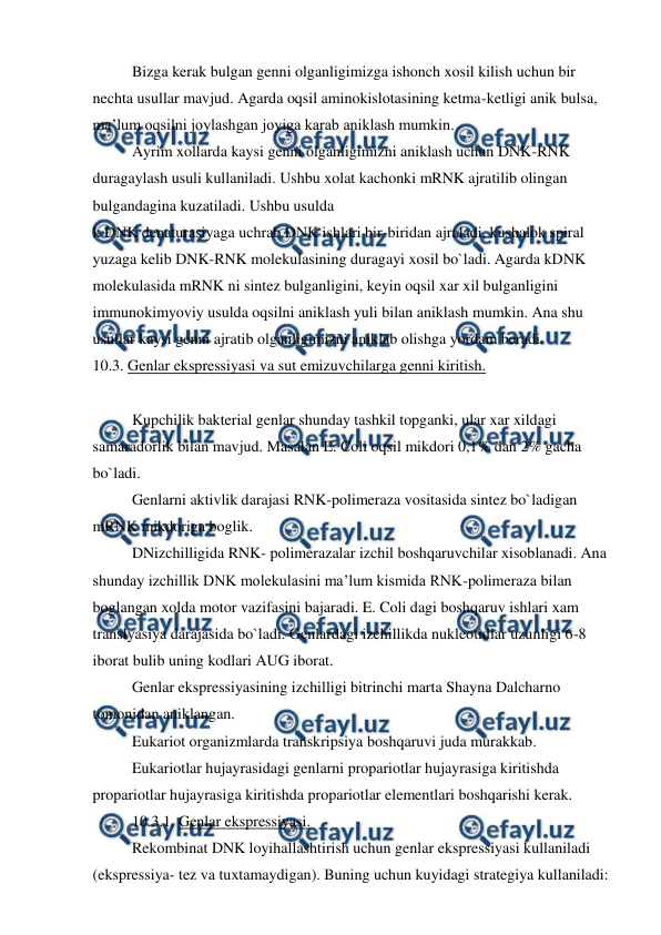  
 
 
Bizga kerak bulgan genni olganligimizga ishonch xosil kilish uchun bir 
nechta usullar mavjud. Agarda oqsil aminokislotasining ketma-ketligi anik bulsa, 
ma’lum oqsilni joylashgan joyiga karab aniklash mumkin. 
 
Ayrim xollarda kaysi genni olganligimizni aniklash uchun DNK-RNK 
duragaylash usuli kullaniladi. Ushbu xolat kachonki mRNK ajratilib olingan 
bulgandagina kuzatiladi. Ushbu usulda  
k DNK denaturasiyaga uchrab DNK ishlari bir-biridan ajraladi, kushalok spiral 
yuzaga kelib DNK-RNK molekulasining duragayi xosil bo`ladi. Agarda kDNK 
molekulasida mRNK ni sintez bulganligini, keyin oqsil xar xil bulganligini 
immunokimyoviy usulda oqsilni aniklash yuli bilan aniklash mumkin. Ana shu 
usullar kaysi genni ajratib olganligimizni aniklab olishga yordam beradi. 
10.3. Genlar ekspressiyasi va sut emizuvchilarga genni kiritish. 
 
 
Kupchilik bakterial genlar shunday tashkil topganki, ular xar xildagi 
samaradorlik bilan mavjud. Masalan E. Coli oqsil mikdori 0,1% dan 2% gacha 
bo`ladi. 
 
Genlarni aktivlik darajasi RNK-polimeraza vositasida sintez bo`ladigan 
mRNK mikdoriga boglik. 
 
DNizchilligida RNK- polimerazalar izchil boshqaruvchilar xisoblanadi. Ana 
shunday izchillik DNK molekulasini ma’lum kismida RNK-polimeraza bilan 
boglangan xolda motor vazifasini bajaradi. E. Coli dagi boshqaruv ishlari xam 
translyasiya darajasida bo`ladi. Genlardagi izchillikda nukleotidlar uzunligi 6-8 
iborat bulib uning kodlari AUG iborat. 
 
Genlar ekspressiyasining izchilligi bitrinchi marta Shayna Dalcharno 
tomonidan aniklangan. 
 
Eukariot organizmlarda transkripsiya boshqaruvi juda murakkab. 
 
Eukariotlar hujayrasidagi genlarni propariotlar hujayrasiga kiritishda 
propariotlar hujayrasiga kiritishda propariotlar elementlari boshqarishi kerak. 
 
10.3.1. Genlar ekspressiyasi. 
 
Rekombinat DNK loyihallashtirish uchun genlar ekspressiyasi kullaniladi 
(ekspressiya- tez va tuxtamaydigan). Buning uchun kuyidagi strategiya kullaniladi: 
