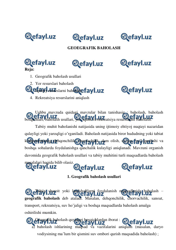  
 
 
 
 
 
GEOEGRAFIK BAHOLASH 
 
 
Reja:  
1. Geografik baholash usullari 
2. Yer resurslari baholash 
3. Iqlimiy resurslarni baholash 
4. Rekreatsiya resurslarini aniqlash 
 
 
Ushbu mavzuda quidagi mavzular bilan tanishasiz : baholash, baholash 
bosqichlari, baholash usullari, yer, iqlim va rekreatsiya resurslarini baholash. 
 
Tabiiy muhit baholanishi natijasida uning ijtimoiy ehtiyoj nuqtayi nazaridan 
qulayligi yoki yaroqligi o’rganiladi. Baholash natijasida biror hududning yoki tabiat 
komponentining dehqonchilik, chorvachilik, dam olish, uy-joy, yo’l qurilishi va 
boshqa sohalarda foydalanishga qanchalik kulayligi aniqlanadi. Mavzuni organish 
davomida geografik baholash usullari va tabiiy muhitini turli maqsadlarda baholash 
masalalari haqida bilib olasiz. 
 
1. Geografik baholash usullari 
 
 
Tabiiy sharoit yoki landshaftlarni foydalanish maqsadlarida baholash – 
geografik baholash deb ataladi. Masalan, dehqonchilik, chorvachilik, sanoat, 
transport, rekreatsiya, suv ho’jaligi va boshqa maqsadlarda baholash amalga  
oshirilishi mumkin. 
 
Geografik baholash quyidagi bosqichlardan iborat : 
a) baholash ishlarining maqsad va vazifalarini aniqlash (masalan, daryo 
vodiysining ma’lum bir qismini suv ombori qurish maqsadida baholash) ; 
