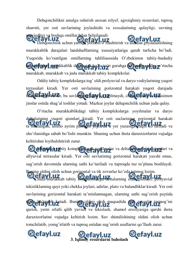  
 
 
Dehqonchilikni amalga oshirish asosan relyef, agroiqlimiy resurslari, tuproq 
sharoiti, yer osti suvlarining joylashishi va xossalarining qulayligi, suvning 
mavjudligi va boshqa omillar bilan belgilanadi.  
 
Dehqonchilik uchun yaroqli yerlarni o’zlashtirish va ulardan goydalanishning 
murakkablik darajalari landshaftlarning xususiyatlariga qarab turlicha bo’ladi. 
Yuqorida ko’rsatilgan omillarning tahliliasosida O’zbekiston tabiiy-hududiy 
komolekslari murakkablik darajasiga ko’ra to’rt guruhga bo’linadi: oddiy, o’rtacha 
murakkab, murakkab va juda murakkab tabiiy komplekslar.  
 
Oddiy tabiiy komplekslarga tog’ oldi prolyuvial va daryo vodiylarining yuqori 
terrasalari kiradi. Yer osti suvlarining gorizontal harakati yuqori darajada 
ta’minlangan bo’lib, bu suvlarining sathi ko’tarilmaydi, chunki lyoss va lyossimon 
jinslar ostida shag’al toshlar yotadi. Mazkur joylar dehqonchilik uchun juda qulay.  
 
O’rtacha murakkablikdagi tabiiy komplekslarga yoyilmalar va daryo 
deltalarining yuqori qismlari kiradi. Yer osti suclarining gorizontal harakati 
ta’minlangan, ammo ayrim pastqam joylarda u yer yuzasiga yaqin ko’tariladi va 
sho’rlanishga sabab bo’lishi mumkin. Shuning uchun ihota daraxtzorlarini vujudga 
keltirishni loyihalshtirish zarur.  
 
Murakkab tabiiy komplekslarga yoyilmalar va deltalarning o’rta qismlari va 
allyuvial terrasalar kiradi. Yer osti suvlarining gorizontal harakati yaxshi emas, 
sug’orish davomida ularning sathi ko’tariladi va tuproqda tuz to’plana boshlaydi. 
Buning oldini olish uchun gorizontal va tik zovurlar ko’zda tutmoq lozim.  
 
Juda murakkab tabiiy komplekslarga deltalarning etak qismlari, prolyuvial 
tekisliklarning quyi yoki chekka joylari, adirlar, plato va balandliklar kiradi. Yer osti 
suvlarining gorizontal harakati ta’minlanmagan, ularning sathi sug’orish paytida 
tezda ko’tarilib ketadi. Buning oldini olish maqsadida zich zovurlar tarmog’ini 
qurish, yerni sifatli qilib yuvish va tekislash, shamol eroziyasiga qarshi ihota 
daraxtzorlarini vujudga keltirish lozim. Suv shimilishining oldini olish uchun 
tomchilatib, yomg’irlatib va tuproq ostidan sug’orish usullarini qo’llash zarur.  
 
3. Iqlimiy resurslarni baholash 
 
