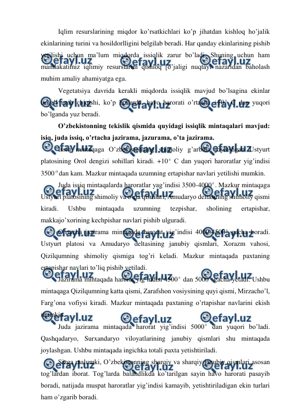  
 
 
Iqlim resurslarining miqdor ko’rsatkichlari ko’p jihatdan kishloq ho’jalik 
ekinlarining turini va hosildorlligini belgilab beradi. Har qanday ekinlarining pishib 
yetilishi uchun ma’lum miqdorda issiqlik zarur bo’ladi. Shuning uchun ham 
mamlakatimiz iqlimiy resurslarini qishloq [o’jaligi nuqtayi nazaridan baholash 
muhim amaliy ahamiyatga ega. 
 
Vegetatsiya davrida kerakli miqdorda issiqlik mavjud bo’lsagina ekinlar 
urug’I unib chiqishi, ko’p hollarda, havo harorati o’rtacha +10 0 C dan yuqori 
bo’lganda yuz beradi. 
 
O’zbekistonning tekislik qismida quyidagi issiqlik mintaqalari mavjud: 
isiq, juda issiq, o’rtacha jazirama, jazurama, o’ta jazirama. 
 
Issiq mintaqaga O’zbekistonning shimoliy g’arbida joylashgan Ustyurt 
platosining Orol dengizi sohillari kiradi. +10 0 C dan yuqori haroratlar yig’indisi 
3500 0 dan kam. Mazkur mintaqada uzumning ertapishar navlari yetilishi mumkin. 
 
Juda issiq mintaqalarda haroratlar yag’indisi 3500-4000 0. Mazkur mintaqaga 
Ustyurt platosining shimoliy va o’rta qismlari, Amudaryo deltasining shimoliy qismi 
kiradi. 
Ushbu 
mintaqada 
uzumning 
tezpishar, 
sholining 
ertapishar, 
makkajo’xorining kechpishar navlari pishib ulguradi. 
 
O’rtacha jazirama mintaqada harorat yig’indisi 4000-4500 0 gacha boradi. 
Ustyurt platosi va Amudaryo deltasining janubiy qismlari, Xorazm vahosi, 
Qizilqumning shimoliy qismiga tog’ri keladi. Mazkur mintaqada paxtaning 
ertapishar navlari to’liq pishib yetiladi. 
 
Jazirama mintaqada harorat yig’indisi 4500
0 dan 5000
0 gacha yetadi. Ushbu 
mintaqaga Qizilqumning katta qismi, Zarafshon vosiysining quyi qismi, Mirzacho’l, 
Farg’ona vofiysi kiradi. Mazkur mintaqada paxtaning o’rtapishar navlarini ekish 
mumkin. 
 
Juda jazirama mintaqada harorat yig’indisi 5000
0 dan yuqori bo’ladi. 
Qashqadaryo, Surxandaryo viloyatlarining janubiy qismlari shu mintaqada 
joylashgan. Ushbu mintaqada ingichka totali paxta yetishtiriladi. 
 
Sizga malumki, O’zbekistonning sharqiy va sharqiy janubiy qismlari asosan 
tog’lardan iborat. Tog’larda balandlikda ko’tarilgan sayin havo harorati pasayib 
boradi, natijada muspat haroratlar yig’indisi kamayib, yetishtiriladigan ekin turlari 
ham o’zgarib boradi. 
