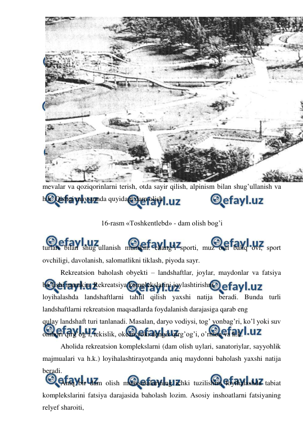  
 
mevalar va qoziqorinlarni terish, otda sayir qilish, alpinism bilan shug’ullanish va 
h.k. Qishqi mavsumda quyidagi dam olish  
 
16-rasm «Toshkentlebd» - dam olish bog’i 
 
turlari bilan shug’ullanish mumkin: chang’i sporti, muz osti baliq ovi, sport 
ovchiligi, davolanish, salomatlikni tiklash, piyoda sayr. 
 
Rekreatsion baholash obyekti – landshaftlar, joylar, maydonlar va fatsiya 
bo’lishi mumkin. Rekreatsiya komplekslarini joylashtirishni  
loyihalashda landshaftlarni tahlil qilish yaxshi natija beradi. Bunda turli 
landshaftlarni rekreatsion maqsadlarda foydalanish darajasiga qarab eng  
qulay landshaft turi tanlanadi. Masalan, daryo vodiysi, tog’ yonbag’ri, ko’l yoki suv 
ombori qirg’og’i, tekislik, okean yoki dengiz qirg’og’i, o’rmon va h.k.                          
 
Aholida rekreatsion komplekslarni (dam olish uylari, sanatoriylar, sayyohlik 
majmualari va h.k.) loyihalashtirayotganda aniq maydonni baholash yaxshi natija 
beradi. 
 
Aniq bir dam olish muassasalarining ichki tuzilishini loyihalashda tabiat 
komplekslarini fatsiya darajasida baholash lozim. Asosiy inshoatlarni fatsiyaning 
relyef sharoiti,                        
