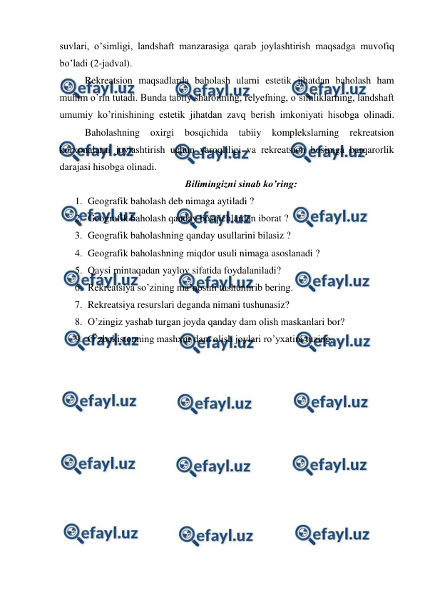  
 
suvlari, o’simligi, landshaft manzarasiga qarab joylashtirish maqsadga muvofiq 
bo’ladi (2-jadval). 
 
Rekreatsion maqsadlarda baholash ularni estetik jihatdan baholash ham 
muhim o’rin tutadi. Bunda tabiiy sharoitning, relyefning, o’simliklarning, landshaft 
umumiy ko’rinishining estetik jihatdan zavq berish imkoniyati hisobga olinadi.
 
Baholashning oxirgi 
bosqichida 
tabiiy 
komplekslarning 
rekreatsion 
korxonalarni joylashtirish uchun yaroqliligi va rekreatsion bosimga barqarorlik 
darajasi hisobga olinadi. 
 Bilimingizni sinab ko’ring: 
1. Geografik baholash deb nimaga aytiladi ? 
2. Geografik baholash qanday bosqichlardan iborat ? 
3. Geografik baholashning qanday usullarini bilasiz ? 
4. Geografik baholashning miqdor usuli nimaga asoslanadi ? 
5. Qaysi mintaqadan yaylov sifatida foydalaniladi?  
6. Rekreatsiya so’zining ma’nosini tushuntirib bering. 
7. Rekreatsiya resurslari deganda nimani tushunasiz?  
8. O’zingiz yashab turgan joyda qanday dam olish maskanlari bor? 
9. O’zbekistonning mashxur dam olish joylari ro’yxatini tuzing.  
 
