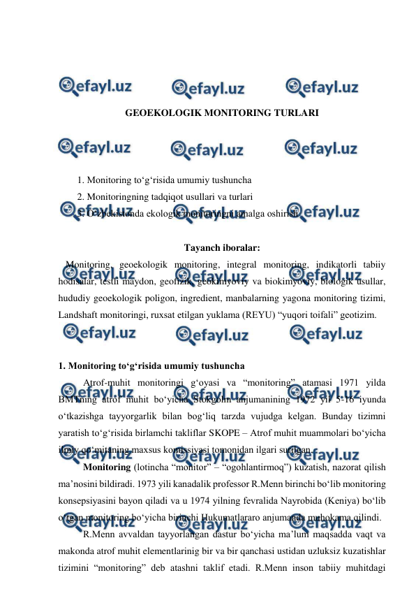 
 
 
 
 
 
GEOEKOLOGIK MONITORING TURLARI 
 
 
 
1. Monitoring to‘g‘risida umumiy tushuncha 
2. Monitoringning tadqiqot usullari va turlari 
3. O‘zbekistonda ekologik monitoringni amalga oshirish 
 
Tayanch iboralar: 
   Monitoring, geoekologik monitoring, integral monitoring, indikatorli tabiiy 
hodisalar, testli maydon, geofizik, geokimyoviy va biokimyoviy, biologik usullar, 
hududiy geoekologik poligon, ingredient, manbalarning yagona monitoring tizimi, 
Landshaft monitoringi, ruxsat etilgan yuklama (REYU) “yuqori toifali” geotizim. 
 
 
1. Monitoring to‘g‘risida umumiy tushuncha 
    
Atrof-muhit monitoringi g‘oyasi va “monitoring” atamasi 1971 yilda 
BMTning atrof muhit bo‘yicha Stokgolm anjumanining 1972 yil 5-16 iyunda 
o‘tkazishga tayyorgarlik bilan bog‘liq tarzda vujudga kelgan. Bunday tizimni 
yaratish to‘g‘risida birlamchi takliflar SKOPE – Atrof muhit muammolari bo‘yicha 
ilmiy qo‘mitaning maxsus komissiyasi tomonidan ilgari surilgan.  
    
Monitoring (lotincha “monitor” – “ogohlantirmoq”) kuzatish, nazorat qilish 
ma’nosini bildiradi. 1973 yili kanadalik professor R.Menn birinchi bo‘lib monitoring 
konsepsiyasini bayon qiladi va u 1974 yilning fevralida Nayrobida (Keniya) bo‘lib 
o‘tgan monitoring bo‘yicha birinchi Hukumatlararo anjumanda muhokama qilindi.  
    
R.Menn avvaldan tayyorlangan dastur bo‘yicha ma’lum maqsadda vaqt va 
makonda atrof muhit elementlarinig bir va bir qanchasi ustidan uzluksiz kuzatishlar 
tizimini “monitoring” deb atashni taklif etadi. R.Menn inson tabiiy muhitdagi 
