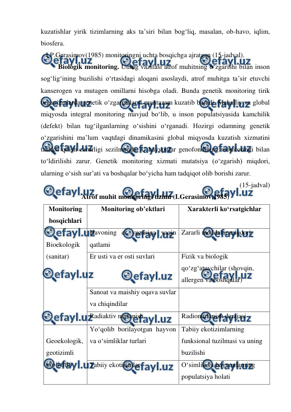  
 
kuzatishlar yirik tizimlarning aks ta’siri bilan bog‘liq, masalan, ob-havo, iqlim, 
biosfera.  
   I.P.Gerasimov(1985) monitoringni uchta bosqichga ajratgan (15-jadval). 
 
Biologik monitoring. Uning vazifasi atrof muhitning o‘zgarishi bilan inson 
sog‘lig‘ining buzilishi o‘rtasidagi aloqani asoslaydi, atrof muhitga ta’sir etuvchi 
kanserogen va mutagen omillarni hisobga oladi. Bunda genetik monitoring tirik 
organizmlarda genetik o‘zgarishlarni muntazam kuzatib boradi. Mahalliy va global 
miqyosda integral monitoring mavjud bo‘lib, u inson populatsiyasida kamchilik 
(defekt) bilan tug‘ilganlarning o‘sishini o‘rganadi. Hozirgi odamning genetik   
o‘zgarishini ma’lum vaqtdagi dinamikasini global miqyosda kuzatish xizmatini 
tashkil qilish zarurligi sezilmoqda. U hayvonlar genofondining monitoringi bilan 
to‘ldirilishi zarur. Genetik monitoring xizmati mutatsiya (o‘zgarish) miqdori, 
ularning o‘sish sur’ati va boshqalar bo‘yicha ham tadqiqot olib borishi zarur.  
(15-jadval) 
Atrof muhit monitoringi tizimi (I.Gerasimov,1985) 
Monitoring 
bosqichlari 
Monitoring ob’ektlari 
Xarakterli ko‘rsatgichlar 
 
Bioekologik 
(sanitar) 
Havoning er yuzasiga yaqin 
qatlami 
Zararli moddalar miqdori 
Er usti va er osti suvlari 
Fizik va biologik 
qo‘zg‘atuvchilar (shovqin, 
allergen va boshqalar) 
Sanoat va maishiy oqava suvlar 
va chiqindilar 
 
Radiaktiv nurlanish 
Radionurlanish darajasi 
 
Geoekologik, 
geotizimli 
(xo‘jalik) 
Yo‘qolib borilayotgan hayvon 
va o‘simliklar turlari 
Tabiiy ekotizimlarning 
funksional tuzilmasi va uning 
buzilishi 
Tabiiy ekotizimlar 
O‘simlik va hayvonlarning 
populatsiya holati 
