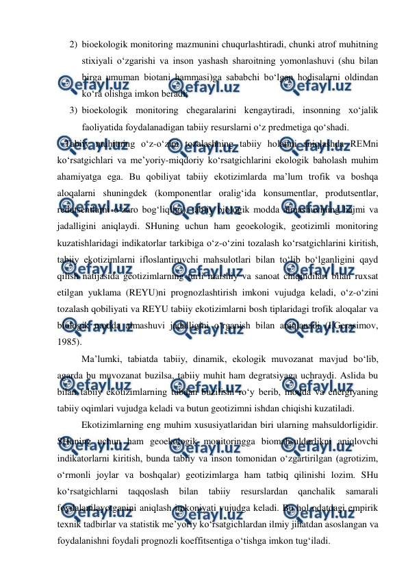  
 
2) bioekologik monitoring mazmunini chuqurlashtiradi, chunki atrof muhitning 
stixiyali o‘zgarishi va inson yashash sharoitning yomonlashuvi (shu bilan 
birga umuman biotani hammasi)ga sababchi bo‘lgan hodisalarni oldindan 
ko‘ra olishga imkon beradi;  
3) bioekologik monitoring chegaralarini kengaytiradi, insonning xo‘jalik 
faoliyatida foydalanadigan tabiiy resurslarni o‘z predmetiga qo‘shadi.  
   Tabiiy muhitning o‘z-o‘zini tozalashning tabiiy holatini aniqlashda REMni 
ko‘rsatgichlari va me’yoriy-miqdoriy ko‘rsatgichlarini ekologik baholash muhim 
ahamiyatga ega. Bu qobiliyat tabiiy ekotizimlarda ma’lum trofik va boshqa 
aloqalarni shuningdek (komponentlar oralig‘ida konsumentlar, produtsentlar, 
redutsentlarni o‘zaro bog‘liqligi), tabiiy biologik modda almashuvining hajmi va 
jadalligini aniqlaydi. SHuning uchun ham geoekologik, geotizimli monitoring 
kuzatishlaridagi indikatorlar tarkibiga o‘z-o‘zini tozalash ko‘rsatgichlarini kiritish, 
tabiiy ekotizimlarni ifloslantiruvchi mahsulotlari bilan to‘lib bo‘lganligini qayd 
qilish natijasida geotizimlarning turli maishiy va sanoat chiqindilari bilan ruxsat 
etilgan yuklama (REYU)ni prognozlashtirish imkoni vujudga keladi, o‘z-o‘zini 
tozalash qobiliyati va REYU tabiiy ekotizimlarni bosh tiplaridagi trofik aloqalar va 
biologik modda almashuvi jadalligini o‘rganish bilan aniqlanadi (I.Gerasimov, 
1985). 
    
Ma’lumki, tabiatda tabiiy, dinamik, ekologik muvozanat mavjud bo‘lib, 
agarda bu muvozanat buzilsa, tabiiy muhit ham degratsiyaga uchraydi. Aslida bu 
bilan tabiiy ekotizimlarning tubdan buzilishi ro‘y berib, modda va energiyaning 
tabiiy oqimlari vujudga keladi va butun geotizimni ishdan chiqishi kuzatiladi.  
    
Ekotizimlarning eng muhim xususiyatlaridan biri ularning mahsuldorligidir. 
SHuning uchun ham geoekologik monitoringga biomahsuldorlikni aniqlovchi 
indikatorlarni kiritish, bunda tabiiy va inson tomonidan o‘zgartirilgan (agrotizim, 
o‘rmonli joylar va boshqalar) geotizimlarga ham tatbiq qilinishi lozim. SHu 
ko‘rsatgichlarni 
taqqoslash 
bilan 
tabiiy 
resurslardan 
qanchalik 
samarali 
foydalanilayotganini aniqlash imkoniyati vujudga keladi. Bu hol odatdagi empirik 
texnik tadbirlar va statistik me’yoriy ko‘rsatgichlardan ilmiy jihatdan asoslangan va 
foydalanishni foydali prognozli koeffitsentiga o‘tishga imkon tug‘iladi. 
