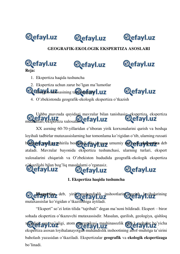  
 
 
 
 
 
GEOGRAFIK-EKOLOGIK EKSPERTIZA ASOSLARI 
 
 
Reja:  
1. Ekspertiza haqida tushuncha 
2. Ekspertiza uchun zarur bo’lgan ma’lumotlar 
3. Ekspert xulosasining tayyorlanishi 
4. O’zbekistonda geografik-ekologik ekspertiza o’tkazish 
 
 
Ushbu mavzuda quyidagi mavzular bilan tanishasiz: ekspertiza, ekspertiza 
muddatlari, ekspertiza xulosalari. 
 
XX asrning 60-70-yillaridan e’tiboran yirik korxonalarini qurish va boshqa 
loyihali tadbirlar mutaxassislarning har tomonlama ko’rigidan o’tib, ularning ruxsati 
bilangina amalga oshirila boshlandi. Bu jarayon umumiy ma’noda ekspertiza deb 
ataladi. Mavzular bayonida ekspertiza tushunchasi, ularning turlari, ekspert 
xulosalarini chiqarish va O’zbekiston hududida geografik-ekologik ekspertiza 
o’tkazilishi bilan bog’liq masalalarni o’rganasiz.  
 
1. Ekspertiza haqida tushuncha 
 
 
Ekspertiza deb, yirik muhandislik inshootlarini qurish loyihalarining 
mutaxassislar ko’rigidan o’tkazilishiga aytiladi. 
 
“Ekspert” so’zi lotin tilida “tajribali” degan ma’noni bildiradi. Ekspert – biror 
sohada ekspertiza o’tkazuvchi mutaxassisdir. Masalan, qurilish, geologiya, qishloq 
xo’jaligi, suv xo’jaligi, atom energetikasi, mashinasozlik va h.k. sohalar bo’yicha 
ekspertiza asosan loyihalanayotgan muhandislik inshootining atrof-muhitga ta’sirini 
baholash yuzasidan o’tkaziladi. Ekspertizalar geografik va ekologik ekspertizaga 
bo’linadi.  
