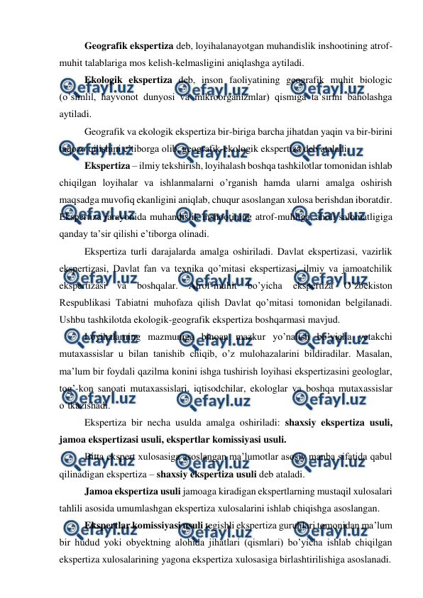  
 
 
Geografik ekspertiza deb, loyihalanayotgan muhandislik inshootining atrof-
muhit talablariga mos kelish-kelmasligini aniqlashga aytiladi.  
 
Ekologik ekspertiza deb, inson faoliyatining geografik muhit biologic 
(o’simlil, hayvonot dunyosi va mikroorganizmlar) qismiga ta’sirini baholashga 
aytiladi.  
 
Geografik va ekologik ekspertiza bir-biriga barcha jihatdan yaqin va bir-birini 
taqozo qilishini e’tiborga olib, geografik-ekologik ekspertiza deb ataladi. 
 
Ekspertiza – ilmiy tekshirish, loyihalash boshqa tashkilotlar tomonidan ishlab 
chiqilgan loyihalar va ishlanmalarni o’rganish hamda ularni amalga oshirish 
maqsadga muvofiq ekanligini aniqlab, chuqur asoslangan xulosa berishdan iboratdir. 
Ekspertiza jarayonida muhandislik inshootining atrof-muhitga, aholi salomatligiga 
qanday ta’sir qilishi e’tiborga olinadi.  
 
Ekspertiza turli darajalarda amalga oshiriladi. Davlat ekspertizasi, vazirlik 
ekspertizasi, Davlat fan va texnika qo’mitasi ekspertizasi, ilmiy va jamoatchilik 
ekspertizasi 
va 
boshqalar. 
Atrof-muhit 
bo’yicha 
ekspertiza 
O’zbekiston 
Respublikasi Tabiatni muhofaza qilish Davlat qo’mitasi tomonidan belgilanadi. 
Ushbu tashkilotda ekologik-geografik ekspertiza boshqarmasi mavjud.  
 
Loyihalarning mazmuniga binoan mazkur yo’nalish bo’yicha yetakchi 
mutaxassislar u bilan tanishib chiqib, o’z mulohazalarini bildiradilar. Masalan, 
ma’lum bir foydali qazilma konini ishga tushirish loyihasi ekspertizasini geologlar, 
tog’-kon sanoati mutaxassislari, iqtisodchilar, ekologlar va boshqa mutaxassislar 
o’tkazishadi.  
 
Ekspertiza bir necha usulda amalga oshiriladi: shaxsiy ekspertiza usuli, 
jamoa ekspertizasi usuli, ekspertlar komissiyasi usuli. 
 
Bitta ekspert xulosasiga asoslangan ma’lumotlar asosiy manba sifatida qabul 
qilinadigan ekspertiza – shaxsiy ekspertiza usuli deb ataladi. 
 
Jamoa ekspertiza usuli jamoaga kiradigan ekspertlarning mustaqil xulosalari 
tahlili asosida umumlashgan ekspertiza xulosalarini ishlab chiqishga asoslangan.  
 
Ekspertlar komissiyasi usuli tegishli ekspertiza guruhlari tomonidan ma’lum 
bir hudud yoki obyektning alohida jihatlari (qismlari) bo’yicha ishlab chiqilgan 
ekspertiza xulosalarining yagona ekspertiza xulosasiga birlashtirilishiga asoslanadi.  
 
