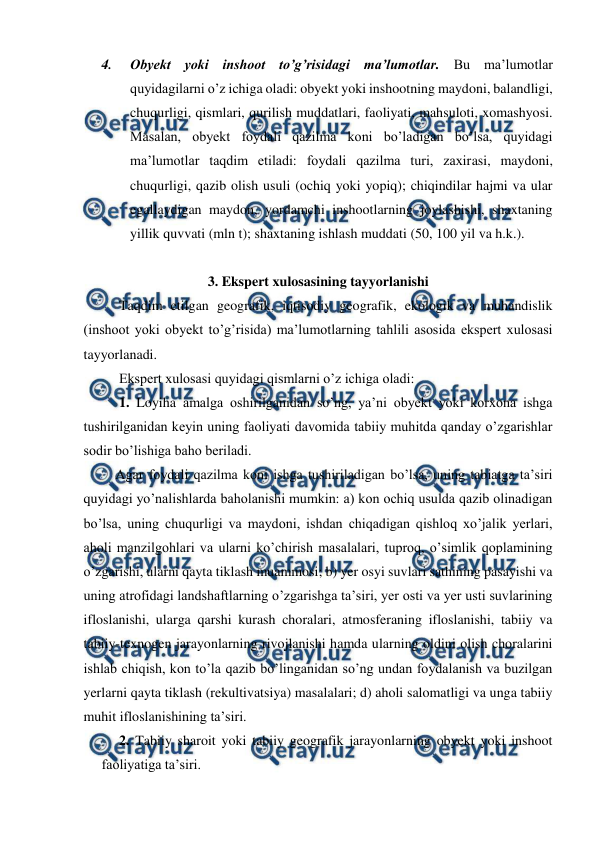  
 
4. 
Obyekt yoki inshoot to’g’risidagi ma’lumotlar. Bu ma’lumotlar 
quyidagilarni o’z ichiga oladi: obyekt yoki inshootning maydoni, balandligi, 
chuqurligi, qismlari, qurilish muddatlari, faoliyati, mahsuloti, xomashyosi. 
Masalan, obyekt foydali qazilma koni bo’ladigan bo’lsa, quyidagi 
ma’lumotlar taqdim etiladi: foydali qazilma turi, zaxirasi, maydoni, 
chuqurligi, qazib olish usuli (ochiq yoki yopiq); chiqindilar hajmi va ular 
egallaydigan maydon, yordamchi inshootlarning joylashishi, shaxtaning 
yillik quvvati (mln t); shaxtaning ishlash muddati (50, 100 yil va h.k.). 
 
3. Ekspert xulosasining tayyorlanishi 
 
Taqdim etilgan geografik, iqtisodiy geografik, ekologik va muhandislik 
(inshoot yoki obyekt to’g’risida) ma’lumotlarning tahlili asosida ekspert xulosasi 
tayyorlanadi. 
 
Ekspert xulosasi quyidagi qismlarni o’z ichiga oladi: 
 
1. Loyiha amalga oshirilganidan so’ng, ya’ni obyekt yoki korxona ishga 
tushirilganidan keyin uning faoliyati davomida tabiiy muhitda qanday o’zgarishlar 
sodir bo’lishiga baho beriladi. 
 Agar foydali qazilma koni ishga tushiriladigan bo’lsa, uning tabiatga ta’siri 
quyidagi yo’nalishlarda baholanishi mumkin: a) kon ochiq usulda qazib olinadigan 
bo’lsa, uning chuqurligi va maydoni, ishdan chiqadigan qishloq xo’jalik yerlari, 
aholi manzilgohlari va ularni ko’chirish masalalari, tuproq, o’simlik qoplamining 
o’zgarishi, ularni qayta tiklash muammosi; b) yer osyi suvlari sathining pasayishi va 
uning atrofidagi landshaftlarning o’zgarishga ta’siri, yer osti va yer usti suvlarining 
ifloslanishi, ularga qarshi kurash choralari, atmosferaning ifloslanishi, tabiiy va 
tabiiy-texnogen jarayonlarning rivojlanishi hamda ularning oldini olish choralarini 
ishlab chiqish, kon to’la qazib bo’linganidan so’ng undan foydalanish va buzilgan 
yerlarni qayta tiklash (rekultivatsiya) masalalari; d) aholi salomatligi va unga tabiiy 
muhit ifloslanishining ta’siri. 
 
2. Tabiiy sharoit yoki tabiiy geografik jarayonlarning obyekt yoki inshoot 
faoliyatiga ta’siri. 
