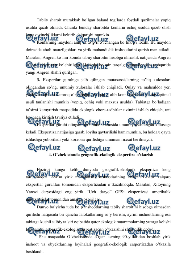  
 
Tabiiy sharoit murakkab bo’lgan baland tog’larda foydali qazilmalar yopiq 
usulda qazib olinadi. Chunki bunday sharoitda konlarni ochiq usulda qazib olish 
katta qiyinchiliklarni keltirib chiqarishi mumkin.  
Konlarning maydoni aniq va to’g’ri o’lchangan bo’lmog’i lozim. Bu maydon 
doirasida aholi manzilgohlari va yirik muhandislik inshootlarini qurish man etiladi. 
Masalan, Angren ko’mir konida tabiiy sharoitni hisobga olmaslik natijasida Angren 
shahri ikki marta ko’chirilgan. Hozirda ko’mir tarqalgan maydondan tashqarida 
yangi Angren shahri qurilgan.  
3. Ekspertlar guruhiga jalb qilingan mutaxassislarning to’liq xulosalari 
olingandan so’ng, umumiy xulosalar ishlab chiqiladi. Qulay va mahsuldor yer, 
yaylov resurslari kamroq o’zgarishini e’tiborga olib konni qazib olishning optimal 
usuli tanlanishi mumkin (yopiq, ochiq yoki maxsus usulda). Tabiatga bo’ladigan 
ta’sirni kamytirish maqsadida ekologik chora-tadbirlar tizimini ishlab chiqish, uni 
loyihaga kiritish tavsiya etiladi. 
Ekspertlar guruhi olingan ma’lumotlar asosida umumiy asoslangan xulosaga 
keladi. Ekspertiza natijasiga qarab, loyiha qaytarilishi ham mumkin, bu holda u qayta 
ishlashga yuboriladi yoki korxona qurilishiga umuman ruxsat berilmaydi.  
 
4. O’zbekistonda geografik-ekologik ekspertiza o’tkazish 
 
Hozirgi 
kunga 
kelib 
dunyoda 
geografik-ekologik 
ekspertiza 
keng 
tarqalmoqda. Ayrim yirik muhandislik inshootlarining loyihalari hatto xalqaro 
ekspertlar guruhlari tomonidan ekspertizadan o’tkazilmoqda. Masalan, Xitoyning 
Yanszi daryosidagi eng yirik “Uch daryo” GESi ekspertizasi amerikalik 
mutaxassislar tomonidan amalga oshirilgan.  
Dunyo bo’yicha juda ko’p inshootlarning tabiiy sharoitini hisobga olmasdan 
qurilishi natijasida bir qancha falokatlarning ro’y berishi, ayrim inshootlarning esa 
tabiatga kuchli salbiy ta’siri oqibatida qator ekologik muammolarning yuzaga kelishi 
loyihalarni geografik-ekologik ekspertizadan o’tkazishni shart qilib qo’ydi.  
Shu maqsadda O’zbekistonda o’tgan asrning 90-yillaridan boshlab yirik 
inshoot va obyektlarning loyihalari geografik-ekologik erspertizadan o’tkazila 
boshlandi. 
