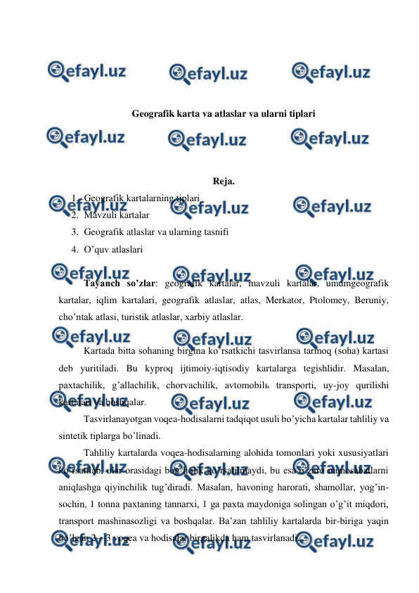  
 
 
 
 
 
Geografik karta va atlaslar va ularni tiplari 
 
 
 
Reja. 
1. Geografik kartalarning tiplari 
2. Mavzuli kartalar 
3. Geografik atlaslar va ularning tasnifi 
4. O’quv atlaslari 
 
Tayanch so’zlar: geografik kartalar, mavzuli kartalar, umumgeografik 
kartalar, iqlim kartalari, geografik atlaslar, atlas, Merkator, Ptolomey, Beruniy,  
cho’ntak atlasi, turistik atlaslar, xarbiy atlaslar. 
 
Kartada bitta sohaning birgina ko’rsatkichi tasvirlansa tarmoq (soha) kartasi 
deb yuritiladi. Bu kyproq ijtimoiy-iqtisodiy kartalarga tegishlidir. Masalan, 
paxtachilik, g’allachilik, chorvachilik, avtomobilь transporti, uy-joy qurilishi 
kartalari va boshqalar.  
Tasvirlanayotgan voqea-hodisalarni tadqiqot usuli bo’yicha kartalar tahliliy va 
sintetik tiplarga bo’linadi. 
Tahliliy kartalarda voqea-hodisalarning alohida tomonlari yoki xususiyatlari 
ko’rsatilab, ular orasidagi bog’liqlik ko’rsatilmaydi, bu esa o’zaro munosabatlarni 
aniqlashga qiyinchilik tug’diradi. Masalan, havoning harorati, shamollar, yog’in-
sochin, 1 tonna paxtaning tannarxi, 1 ga paxta maydoniga solingan o’g’it miqdori, 
transport mashinasozligi va boshqalar. Ba’zan tahliliy kartalarda bir-biriga yaqin 
bo’lgan 2—3 voqea va hodisalar birgalikda ham tasvirlanadi.  
