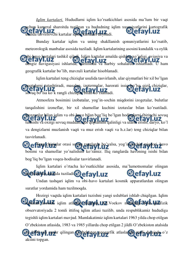  
 
Iqlim kartalari. Hududlarni iqlim ko’rsatkichlari asosida ma’lum bir vaqt 
uchun kameral sharoitda tuzilgan va hududning iqlim xususiyatlarini kartografik 
usulda tasvirlovchi kartalar iqlim kartalari deyiladi. 
Bunday kartalar iqlim va uning shakllanish qonuniyatlarini ko’rsatib, 
meteorologik manbalar asosida tuziladi. Iqlim kartalarining asosini kundalik va oylik 
obi-havo kartalari tashkil qiladi. Iqlim kartalar amalda qishloq xo’jaligi, aviasiya va 
dengiz navigasiyasi ishlarida, qurilishda va harbiy sohalarda ishlatiladi. U ham 
geografik kartalar bo’lib, mavzuli kartalar hisoblanadi. 
Iqlim kartalari teng chiziqlar usulida tasvirlanib, ular qiymatlari bir xil bo’lgan 
nuqtalarni tutashtiradi, masalan, izotermalar, harorati issiq bo’lsa qizil chiziqlar, 
sovuq bo’lsa ko’k rangli chiziqlar bilan ko’rsatiladi. 
Atmosfera bosimini izobatalar, yog’in-sochin miqdorini izogetalar, bulutlar 
tarqalishini izoneflar, bir xil shamollar kuchini izotaxlar bilan ko’rsatiladi. 
Izoxronlar bilan iqlim va obi-havo bilan bog’liq bo’lgan hodisalarni (birinchi sovuq 
tushishi va oxirgi sovuq muddati, qor qoplamini qalinligi va ularni erishi, daryo, ko’l 
va dengizlarni muzlanish vaqti va muz erish vaqti va h.z.lar) teng chiziqlar bilan 
tasvirlanadi. 
Teng chiziqlar orasi sovuq ranglarda bo’yalsa, yog’in-sochin miqdori, havo 
bosimi va shamollar yo’nalishini ko’ramiz. Iliq ranglarda havoning isishi bilan 
bog’liq bo’lgan voqea-hodisalar tasvirlanadi. 
Iqlim kartalari o’rtacha ko’rsatkichlar asosida, ma’lumotnomalar olingan 
ma’lumotlar asosida tuziladi. 
Undan tashqari iqlim va obi-havo kartalari kosmik apparatlardan olingan 
suratlar yordamida ham tuzilmoqda. 
Hozirgi vaqtda iqlim kartalari tuzishni yangi uslublari ishlab chiqilgan. Iqlim 
kartalari asosida iqlim atlaslari tuzilgan. A.I.Voekov nomidagi bosh geofizik 
observatoriyada 2 tomli ittifoq iqlim atlasi tuzilib, unda respublikamiz hududiga 
tegishli iqlim kartalari mavjud. Mamlakatimiz iqlim kartalari 1963 yilda chop etilgan 
O’zbekiston atlasida, 1983 va 1985 yillarda chop etilgan 2 jildli O’zbekiston atalsida 
va 1999 yili nashr qilingan O’zbekiston geogarfik atlaslarida etarli darajada o’z 
aksini topgan. 
