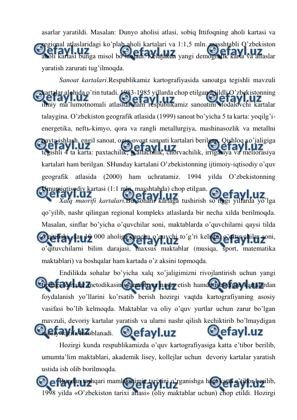  
 
asarlar yaratildi. Masalan: Dunyo aholisi atlasi, sobiq Ittifoqning aholi kartasi va 
regional atlaslaridagi ko’plab aholi kartalari va 1:1,5 mln. masshtabli O’zbekiston 
aholi kartasi bunga misol bo’laoladi. Kelajakda yangi demografik karta va atlaslar 
yaratish zarurati tug’ilmoqda. 
Sanoat kartalari.Respublikamiz kartografiyasida sanoatga tegishli mavzuli 
kartalar alohida o’rin tutadi. 1983-1985 yillarda chop etilgan 2 jildli O’zbekistonning 
ilmiy ma’lumotnomali atlasida ham respublikamiz sanoatini ifodalovchi kartalar 
talaygina. O’zbekiston geografik atlasida (1999) sanoat bo’yicha 5 ta karta: yoqilg’i-
energetika, neftь-kimyo, qora va rangli metallurgiya, mashinasozlik va metallni 
qayta ishlash, engil sanoat, oziq-ovqat sanoati kartalari berilgan. Qishloq xo’jaligiga 
tegishli 4 ta karta: paxtachilik, g’allachilik, chorvachilik, irrigasiya va meliorasiya 
kartalari ham berilgan. SHunday kartalani O’zbekistonning ijtimoiy-iqtisodiy o’quv 
geografik atlasida (2000) ham uchratamiz. 1994 yilda O’zbekistonning 
Umumiqtisodiy kartasi (1:1 mln. masshtabda) chop etilgan. 
Xalq maorifi kartalari.Bu sohani kartaga tushirish so’nggi yillarda yo’lga 
qo’yilib, nashr qilingan regional kompleks atlaslarda bir necha xilda berilmoqda. 
Masalan, sinflar bo’yicha o’quvchilar soni, maktablarda o’quvchilarni qaysi tilda 
o’qitilishi, xar 10 000 aholiga qancha o’quvchi to’g’ri kelishi, o’qituvchilar soni, 
o’qituvchilarni bilim darajasi, maxsus maktablar (musiqa, sport, matematika 
maktablari) va boshqalar ham kartada o’z aksini topmoqda. 
Endilikda sohalar bo’yicha xalq xo’jaligimizni rivojlantirish uchun yangi 
tipdagi kartalar metodikasini yaratish va nashr etish hamda ishlangan kartalardan 
foydalanish yo’llarini ko’rsatib berish hozirgi vaqtda kartografiyaning asosiy 
vasifasi bo’lib kelmoqda. Maktablar va oliy o’quv yurtlar uchun zarur bo’lgan 
mavzuli, devoriy kartalar yaratish va ularni nashr qilish kechiktirib bo’lmaydigan 
asosiy vazifa hisoblanadi. 
Hozirgi kunda respublikamizda o’quv kartografiyasiga katta e’tibor berilib, 
umumta’lim maktablari, akademik lisey, kollejlar uchun  devoriy kartalar yaratish 
ustida ish olib borilmoqda.  
Bundan tashqari mamlakatimiz tarixini o’rganishga ham katta e’tibor berilib, 
1998 yilda «O’zbekiston tarixi atlasi» (oliy maktablar uchun) chop etildi. Hozirgi 
