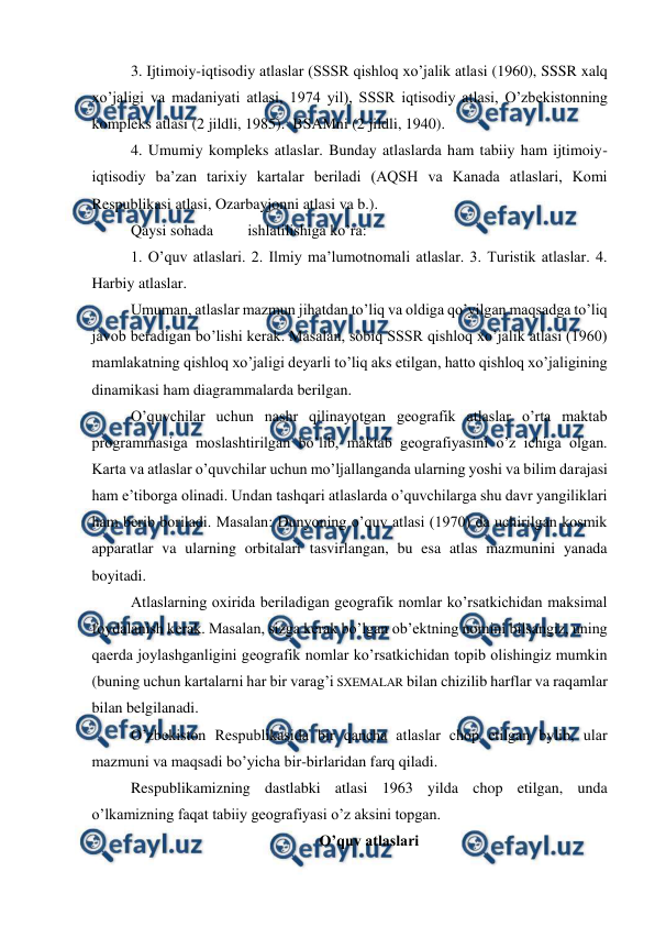  
 
3. Ijtimoiy-iqtisodiy atlaslar (SSSR qishloq xo’jalik atlasi (1960), SSSR xalq 
xo’jaligi va madaniyati atlasi, 1974 yil), SSSR iqtisodiy atlasi, O’zbekistonning 
kompleks atlasi (2 jildli, 1985).  BSAMni (2 jildli, 1940). 
 
4. Umumiy kompleks atlaslar. Bunday atlaslarda ham tabiiy ham ijtimoiy-
iqtisodiy ba’zan tarixiy kartalar beriladi (AQSH va Kanada atlaslari, Komi 
Respublikasi atlasi, Ozarbayjonni atlasi va b.). 
Qaysi sohada 
ishlatilishiga ko’ra: 
1. O’quv atlaslari. 2. Ilmiy ma’lumotnomali atlaslar. 3. Turistik atlaslar. 4. 
Harbiy atlaslar. 
Umuman, atlaslar mazmun jihatdan to’liq va oldiga qo’yilgan maqsadga to’liq 
javob beradigan bo’lishi kerak. Masalan, sobiq SSSR qishloq xo’jalik atlasi (1960) 
mamlakatning qishloq xo’jaligi deyarli to’liq aks etilgan, hatto qishloq xo’jaligining 
dinamikasi ham diagrammalarda berilgan.  
O’quvchilar uchun nashr qilinayotgan geografik atlaslar o’rta maktab 
programmasiga moslashtirilgan bo’lib, maktab geografiyasini o’z ichiga olgan. 
Karta va atlaslar o’quvchilar uchun mo’ljallanganda ularning yoshi va bilim darajasi 
ham e’tiborga olinadi. Undan tashqari atlaslarda o’quvchilarga shu davr yangiliklari 
ham berib boriladi. Masalan: Dunyoning o’quv atlasi (1970) da uchirilgan kosmik 
apparatlar va ularning orbitalari tasvirlangan, bu esa atlas mazmunini yanada 
boyitadi. 
Atlaslarning oxirida beriladigan geografik nomlar ko’rsatkichidan maksimal 
foydalanish kerak. Masalan, sizga kerak bo’lgan ob’ektning nomini bilsangiz, uning 
qaerda joylashganligini geografik nomlar ko’rsatkichidan topib olishingiz mumkin 
(buning uchun kartalarni har bir varag’i SXEMALAR bilan chizilib harflar va raqamlar 
bilan belgilanadi.    
O’zbekiston Respublikasida bir qancha atlaslar chop etilgan bylib, ular 
mazmuni va maqsadi bo’yicha bir-birlaridan farq qiladi. 
Respublikamizning dastlabki atlasi 1963 yilda chop etilgan, unda 
o’lkamizning faqat tabiiy geografiyasi o’z aksini topgan. 
O’quv atlaslari 
