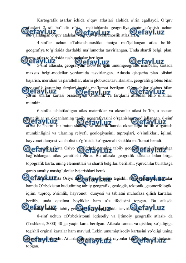  
 
Kartografik asarlar ichida o’quv atlaslari alohida o’rin egallaydi. O’quv 
atlaslari 2 xil bo’ladi: o’rta  maktablarda geografiya fanini o’qitish uchun 
mo’ljallangan o’quv atalslari va o’quv-o’lkashunoslik atlaslari. 
4-sinflar uchun «Tabiatshunoslik» faniga mo’ljallangan atlas bo’lib, 
geografiya to’g’risida dastlabki ma’lumotlar tasvirlangan. Unda shartli belgi, plan, 
karta, atlas to’g’risida tushunchalar berilgan. 
5-sinf atlasida, geografyani asosi bo’lgan umumgeografik manbalar, kartada 
maxsus belgi-modellar yordamida tasvirlangan. Atlasda qisqacha plan olishni 
bajarish, meridian va parallellar, ularni globusda tasvirlanishi, geografik globus bilan 
geografik kartaning farqlari haqida ma’lumot berilgan. O’quvchilar globus bilan 
yarim sharlar kartasi orasidagi o’xshashlik va farqlarni atlasdan bilib olishlari 
mumkin. 
6-sinfda ishlatiladigan atlas materiklar va okeanlar atlasi bo’lib, u asosan 
materiklar va okeanlarning tabiiy geografiyasini o’rganishga mo’ljallangan. 6-sinf 
atlasi Er sharini bir butun shaklda va materik hamda okeanlarga bo’lib o’rganish 
mumkinligini va ularning relyefi, geologiyasini, tuproqlari, o’simliklari, iqlimi, 
hayvonot dunyosi va aholisi to’g’risida ko’rgazmali shaklda ma’lumot beradi. 
7-sinfda O’rta Osiyo va O’zbekistonning tabiiy geografiyasini o’rganishga 
bag’ishlangan atlas yaratilishi zarur. Bu atlasda geografik kartalar bilan birga 
topografik karta, uning elementlari va shartli belgilari berilishi, yquvchilar bu atlasga 
qarab amaliy mashg’ulotlar bajarishlari kerak. 
Atlasda O’rta Osiyo tabiiy geografiyasiga tegishli, tabiiy geografik kartalar 
hamda O’zbekiston hududining tabiiy geografik, geologik, tektonik, geomorfologik, 
iqlim, tuproq, o’simlik, hayvonot  dunyosi va tabiatni muhofaza qilish kartalari 
berilib, unda qazilma boyliklar ham o’z ifodasini topgan. Bu atlasda 
mamlakatimizdagi tabiiy-geografik rayonlar alohida tasvirlangan. 
8-sinf uchun «O’zbekistonni iqtisodiy va ijtimoiy geografik atlasi» da 
(Toshkent, 2000) 40 ga yaqin karta berilgan. Atlasda sanoat va qishloq xo’jaligiga 
tegishli orginal kartalar ham mavjud. Lekin umumiqtisodiy kartasini yo’qligi uning 
asosiy kamchiligidir. Atlasda iqtisodiy geografik rayonlar kartasi ham o’z ifodasini 
topgan. 
