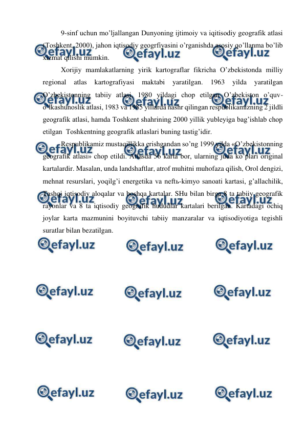  
 
9-sinf uchun mo’ljallangan Dunyoning ijtimoiy va iqitisodiy geografik atlasi 
(Toshkent, 2000), jahon iqtisodiy geogrfiyasini o’rganishda asosiy qo’llanma bo’lib 
xizmat qilishi mumkin. 
Xorijiy mamlakatlarning yirik kartograflar fikricha O’zbekistonda milliy 
regional atlas kartografiyasi maktabi 
yaratilgan. 1963 
yilda 
yaratilgan 
O’zbekistonning tabiiy atlasi, 1980 yildagi chop etilgan O’zbekiston o’quv-
o’lkashunoslik atlasi, 1983 va 1985 yillarda nashr qilingan respublikamizning 2 jildli 
geografik atlasi, hamda Toshkent shahrining 2000 yillik yubleyiga bag’ishlab chop 
etilgan  Toshkentning geografik atlaslari buning tastig’idir. 
Respublikamiz mustaqillikka erishgandan so’ng 1999 yilda «O’zbekistonning 
geografik atlasi» chop etildi. Atlasda 56 karta bor, ularning juda ko’plari original 
kartalardir. Masalan, unda landshaftlar, atrof muhitni muhofaza qilish, Orol dengizi, 
mehnat resurslari, yoqilg’i energetika va neftь-kimyo sanoati kartasi, g’allachilik, 
Tashqi iqtisodiy aloqalar va boshqa kartalar. SHu bilan birga 8 ta tabiiy geografik 
rayonlar va 8 ta iqtisodiy geografik hududlar kartalari berilgan. Kartadagi ochiq 
joylar karta mazmunini boyituvchi tabiiy manzaralar va iqtisodiyotiga tegishli 
suratlar bilan bezatilgan. 
 
