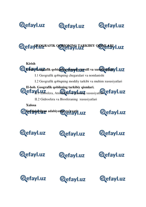  
 
 
 
 
 
 
GEOGRAFIK QOBIQNING TARKIBIY QISMLARI 
 
 
Kirish  
I-bob. Geografik qobiqning umumiy tavsifi va xususiyatlari. 
 
I.1 Geografik qobiqning chegaralari va nomlanishi 
 
I.2 Geografik qobiqning moddiy tarkibi va muhim xususiyatlari 
II-bob. Geografik qobikning tarkibiy qismlari.  
 
II.1 Litosfera, Atmosfera va ularning xususiyatlari 
 
II.2 Gidrosfera va Biosferaning  xususiyatlari  
Xulosa  
Foydalanilgan adabiyotlar ro’yxati 
 
 
 
 
 
 
 
 
 
 
 
 
 

